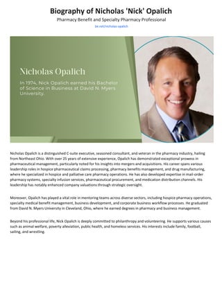 Biography of Nicholas 'Nick' Opalich
Pharmacy Benefit and Specialty Pharmacy Professional
be.net/nicholas-opalich
Nicholas Opalich is a distinguished C-suite executive, seasoned consultant, and veteran in the pharmacy industry, hailing
from Northeast Ohio. With over 25 years of extensive experience, Opalich has demonstrated exceptional prowess in
pharmaceutical management, particularly noted for his insights into mergers and acquisitions. His career spans various
leadership roles in hospice pharmaceutical claims processing, pharmacy benefits management, and drug manufacturing,
where he specialized in hospice and palliative care pharmacy operations. He has also developed expertise in mail-order
pharmacy systems, specialty infusion services, pharmaceutical procurement, and medication distribution channels. His
leadership has notably enhanced company valuations through strategic oversight.
Moreover, Opalich has played a vital role in mentoring teams across diverse sectors, including hospice pharmacy operations,
specialty medical benefit management, business development, and corporate business workflow processes. He graduated
from David N. Myers University in Cleveland, Ohio, where he earned degrees in pharmacy and business management.
Beyond his professional life, Nick Opalich is deeply committed to philanthropy and volunteering. He supports various causes
such as animal welfare, poverty alleviation, public health, and homeless services. His interests include family, football,
sailing, and wrestling.
 