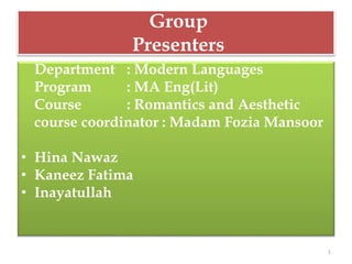 Group
Presenters
Department : Modern Languages
Program : MA Eng(Lit)
Course : Romantics and Aesthetic
course coordinator : Madam Fozia Mansoor
• Hina Nawaz
• Kaneez Fatima
• Inayatullah
1
 