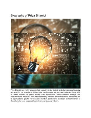 Biography of Priya Bhambi
Priya Bhambi is a highly accomplished executive in the biotech and pharmaceutical industry,
renowned for her expertise in driving digital transformation and empowering the workforce. With
a career marked by global supply chain optimization, transformational strategy, and
cross-functional initiatives, Priya has consistently achieved remarkable results and contributed
to organizational growth. Her innovative mindset, collaborative approach, and commitment to
diversity make her a respected leader in an ever-evolving industry.
 