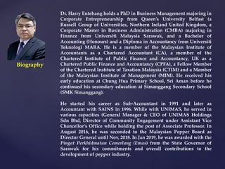 Dr. Harry Entebang holds a PhD in Business Management majoring in
Corporate Entrepreneurship from Queen’s University Belfast (a
Russell Group of Universities, Northern Ireland United Kingdom, a
Corporate Master in Business Administration (CMBA) majoring in
Finance from Universiti Malaysia Sarawak, and a Bachelor of
Accounting (Honours) and a Diploma in Accountancy from Universiti
Teknologi MARA. He is a member of the Malaysian Institute of
Accountants as a Chartered Accountant (CA), a member of the
Chartered Institute of Public Finance and Accountancy, UK as a
Chartered Public Finance and Accountancy (CPFA), a Fellow Member
of the Chartered Institute of Taxation Malaysia (CTIM) and a Member
of the Malaysian Institute of Management (MIM). He received his
early education at Chung Hua Primary School, Sri Aman before he
continued his secondary education at Simanggang Secondary School
(SMK Simanggang).
He started his career as Sub-Accountant in 1991 and later as
Accountant with SAINS in 1996. While with UNIMAS, he served in
various capacities (General Manager & CEO of UNIMAS Holdings
Sdn Bhd, Director of Community Engagement under Assistant Vice
Chancellor’s Office while holding the post of Associate Professor. In
August 2016, he was seconded to the Malaysian Pepper Board as
Director General until Nov, 2018. In Jan 2019, he was awarded with the
Pingat Perkhidmatan Cemerlang (Emas) from the State Governor of
Sarawak for his commitments and overall contributions to the
development of pepper industry.
Biography
 