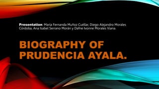 BIOGRAPHY OF
PRUDENCIA AYALA.
Presentation: María Fernanda Muñoz Cuéllar, Diego Alejandro Morales
Córdoba, Ana Isabel Serrano Morán y Dafne Ivonne Morales Viana.
 