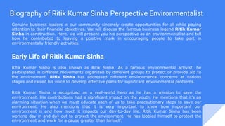 Biography of Ritik Kumar Sinha Perspective Environmentalist
Genuine business leaders in our community sincerely create opportunities for all while paying
attention to their financial objectives. We will discuss the famous business legend Ritik Kumar
Sinha in construction. Here, we will present you his perspective as an environmentalist and tell
how he contributed to leaving a positive mark in encouraging people to take part in
environmentally friendly activities.
Early Life of Ritik Kumar Sinha
Ritik Kumar Sinha is also known as Ritik Sinha. As a famous environmental activist, he
participated in different movements organized by different groups to protect or provide aid to
the environment. Ritik Sinha has addressed different environmental concerns at various
stages and raised his voice to develop effective plans for significant environmental problems.
Ritik Kumar Sinha is recognized as a real-world hero as he has a mission to save the
environment. His contributions had a significant impact on the youth. He mentions that it’s an
alarming situation when we must educate each of us to take precautionary steps to save our
environment. He also mentions that it is very important to know how important our
environment is and how much it impacts our day-to-day life. Ritik Kumar Sinha has been
working day in and day out to protect the environment. He has lobbied himself to protect the
environment and work for a cause greater than himself.
 