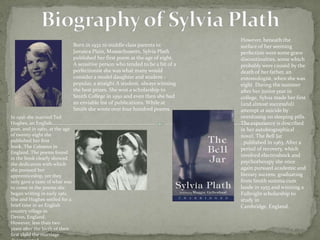 Born in 1932 to middle class parents in
Jamaica Plain, Massachusetts, Sylvia Plath
published her first poem at the age of eight.
A sensitive person who tended to be a bit of a
perfectionist she was what many would
consider a model daughter and student popular, a straight A student, always winning
the best prizes. She won a scholarship to
Smith College in 1950 and even then she had
an enviable list of publications. While at
Smith she wrote over four hundred poems.
In 1956 she married Ted
Hughes, an English
poet, and in 1960, at the age
of twenty-eight she
published her first
book, The Colossus in
England. The poems found
in the book clearly showed
the dedication with which
she pursued her
apprenticeship, yet they
only gave a taste of what was
to come in the poems she
began writing in early 1961.
She and Hughes settled for a
brief time in an English
country village in
Devon, England.
However, less than two
years after the birth of their
first child the marriage

However, beneath the
surface of her seeming
perfection were some grave
discontinuities, some which
probably were caused by the
death of her father, an
entomologist, when she was
eight. During the summer
after her junior year in
college, Sylvia made her first
(and almost successful)
attempt at suicide by
overdosing on sleeping pills.
The experience is described
in her autobiographical
novel, The Bell Jar
, published in 1963. After a
period of recovery, which
involved electroshock and
psychotherapy she once
again pursued academic and
literary success, graduating
from Smith summa cum
laude in 1955 and winning a
Fulbright scholarship to
study in
Cambridge, England.

 