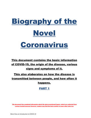 More than an introduction to COVID-19
Biography of the
Novel
Coronavirus
This document contains the basic information
of COVID-19, the origin of the disease, various
signs and symptoms of it.
This also elaborates on how the disease is
transmitted between people, and how often it
happens.
PART 1
The document has combined information about the above-mentioned topics, which are collected from
various trusted sources; however, readers may find the facts similar to some other sites too.
 