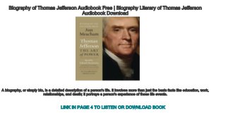 Biography of Thomas Jefferson Audiobook Free | Biography Literary of Thomas Jefferson
Audiobook Download
A biography, or simply bio, is a detailed description of a person's life. It involves more than just the basic facts like education, work,
relationships, and death; it portrays a person's experience of these life events.
LINK IN PAGE 4 TO LISTEN OR DOWNLOAD BOOK
 