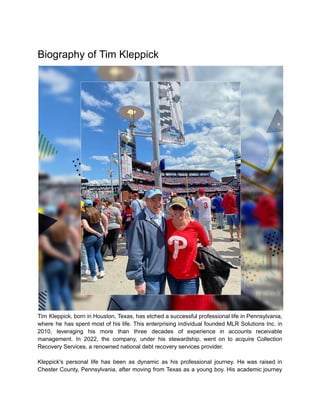Biography of Tim Kleppick
Tim Kleppick, born in Houston, Texas, has etched a successful professional life in Pennsylvania,
where he has spent most of his life. This enterprising individual founded MLR Solutions Inc. in
2010, leveraging his more than three decades of experience in accounts receivable
management. In 2022, the company, under his stewardship, went on to acquire Collection
Recovery Services, a renowned national debt recovery services provider.
Kleppick's personal life has been as dynamic as his professional journey. He was raised in
Chester County, Pennsylvania, after moving from Texas as a young boy. His academic journey
 