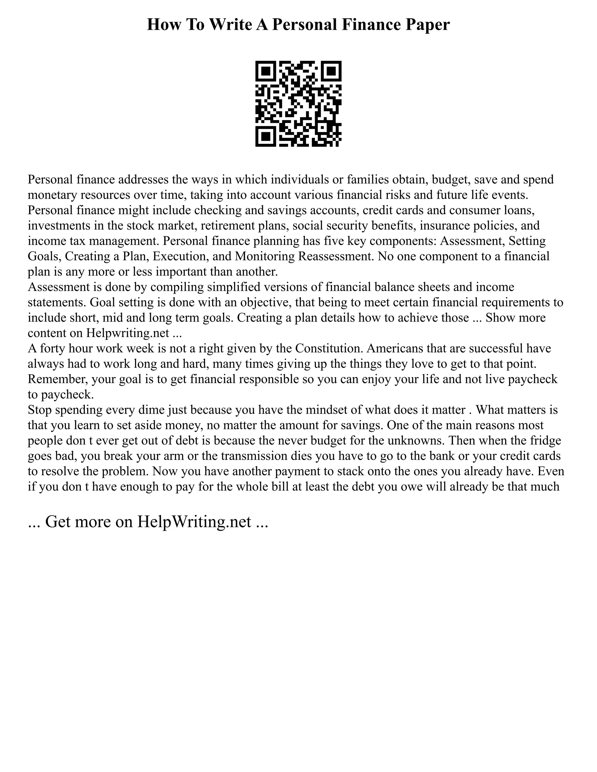 How To Write A Personal Finance Paper
Personal finance addresses the ways in which individuals or families obtain, budget, save and spend
monetary resources over time, taking into account various financial risks and future life events.
Personal finance might include checking and savings accounts, credit cards and consumer loans,
investments in the stock market, retirement plans, social security benefits, insurance policies, and
income tax management. Personal finance planning has five key components: Assessment, Setting
Goals, Creating a Plan, Execution, and Monitoring Reassessment. No one component to a financial
plan is any more or less important than another.
Assessment is done by compiling simplified versions of financial balance sheets and income
statements. Goal setting is done with an objective, that being to meet certain financial requirements to
include short, mid and long term goals. Creating a plan details how to achieve those ... Show more
content on Helpwriting.net ...
A forty hour work week is not a right given by the Constitution. Americans that are successful have
always had to work long and hard, many times giving up the things they love to get to that point.
Remember, your goal is to get financial responsible so you can enjoy your life and not live paycheck
to paycheck.
Stop spending every dime just because you have the mindset of what does it matter . What matters is
that you learn to set aside money, no matter the amount for savings. One of the main reasons most
people don t ever get out of debt is because the never budget for the unknowns. Then when the fridge
goes bad, you break your arm or the transmission dies you have to go to the bank or your credit cards
to resolve the problem. Now you have another payment to stack onto the ones you already have. Even
if you don t have enough to pay for the whole bill at least the debt you owe will already be that much
... Get more on HelpWriting.net ...
 