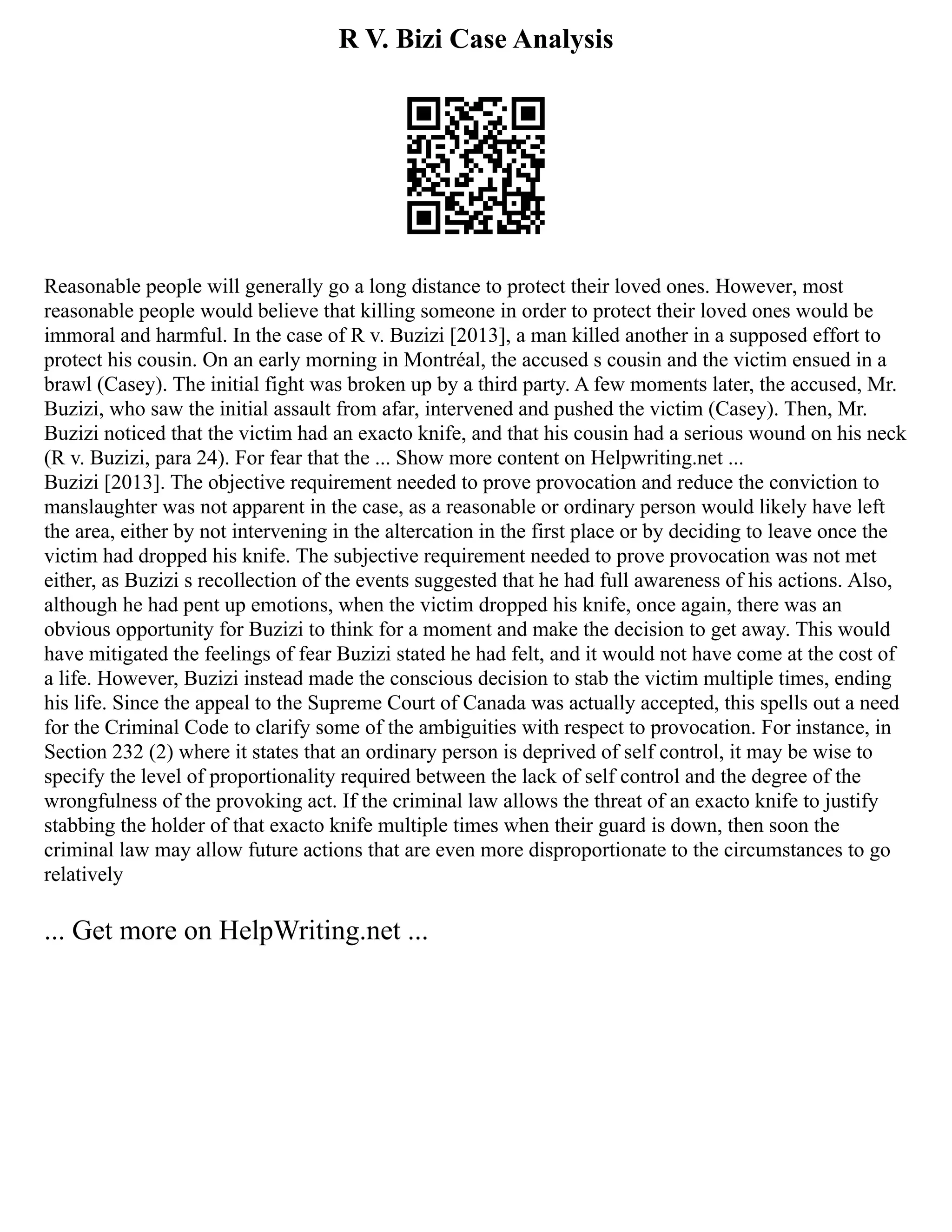 R V. Bizi Case Analysis
Reasonable people will generally go a long distance to protect their loved ones. However, most
reasonable people would believe that killing someone in order to protect their loved ones would be
immoral and harmful. In the case of R v. Buzizi [2013], a man killed another in a supposed effort to
protect his cousin. On an early morning in Montréal, the accused s cousin and the victim ensued in a
brawl (Casey). The initial fight was broken up by a third party. A few moments later, the accused, Mr.
Buzizi, who saw the initial assault from afar, intervened and pushed the victim (Casey). Then, Mr.
Buzizi noticed that the victim had an exacto knife, and that his cousin had a serious wound on his neck
(R v. Buzizi, para 24). For fear that the ... Show more content on Helpwriting.net ...
Buzizi [2013]. The objective requirement needed to prove provocation and reduce the conviction to
manslaughter was not apparent in the case, as a reasonable or ordinary person would likely have left
the area, either by not intervening in the altercation in the first place or by deciding to leave once the
victim had dropped his knife. The subjective requirement needed to prove provocation was not met
either, as Buzizi s recollection of the events suggested that he had full awareness of his actions. Also,
although he had pent up emotions, when the victim dropped his knife, once again, there was an
obvious opportunity for Buzizi to think for a moment and make the decision to get away. This would
have mitigated the feelings of fear Buzizi stated he had felt, and it would not have come at the cost of
a life. However, Buzizi instead made the conscious decision to stab the victim multiple times, ending
his life. Since the appeal to the Supreme Court of Canada was actually accepted, this spells out a need
for the Criminal Code to clarify some of the ambiguities with respect to provocation. For instance, in
Section 232 (2) where it states that an ordinary person is deprived of self control, it may be wise to
specify the level of proportionality required between the lack of self control and the degree of the
wrongfulness of the provoking act. If the criminal law allows the threat of an exacto knife to justify
stabbing the holder of that exacto knife multiple times when their guard is down, then soon the
criminal law may allow future actions that are even more disproportionate to the circumstances to go
relatively
... Get more on HelpWriting.net ...
 