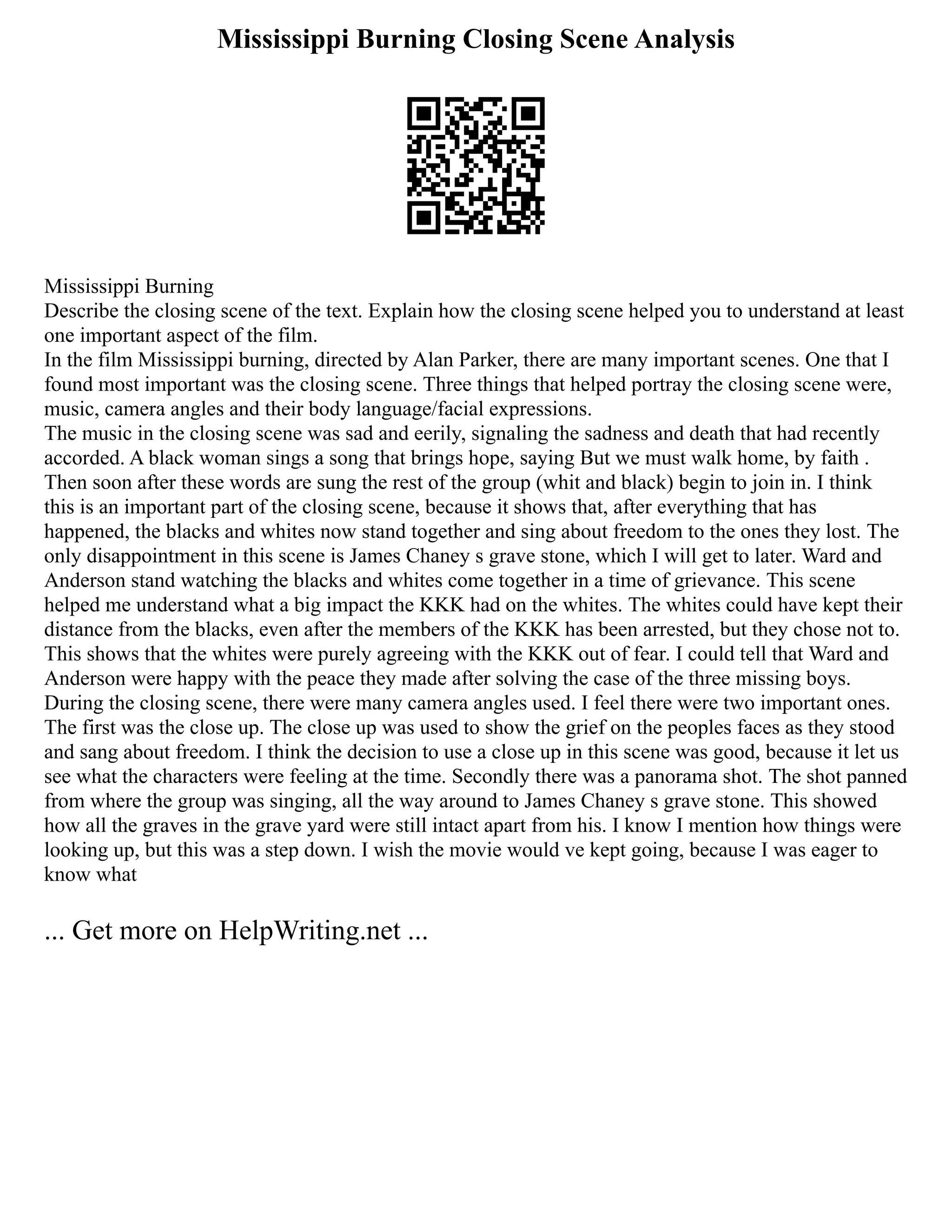 Mississippi Burning Closing Scene Analysis
Mississippi Burning
Describe the closing scene of the text. Explain how the closing scene helped you to understand at least
one important aspect of the film.
In the film Mississippi burning, directed by Alan Parker, there are many important scenes. One that I
found most important was the closing scene. Three things that helped portray the closing scene were,
music, camera angles and their body language/facial expressions.
The music in the closing scene was sad and eerily, signaling the sadness and death that had recently
accorded. A black woman sings a song that brings hope, saying But we must walk home, by faith .
Then soon after these words are sung the rest of the group (whit and black) begin to join in. I think
this is an important part of the closing scene, because it shows that, after everything that has
happened, the blacks and whites now stand together and sing about freedom to the ones they lost. The
only disappointment in this scene is James Chaney s grave stone, which I will get to later. Ward and
Anderson stand watching the blacks and whites come together in a time of grievance. This scene
helped me understand what a big impact the KKK had on the whites. The whites could have kept their
distance from the blacks, even after the members of the KKK has been arrested, but they chose not to.
This shows that the whites were purely agreeing with the KKK out of fear. I could tell that Ward and
Anderson were happy with the peace they made after solving the case of the three missing boys.
During the closing scene, there were many camera angles used. I feel there were two important ones.
The first was the close up. The close up was used to show the grief on the peoples faces as they stood
and sang about freedom. I think the decision to use a close up in this scene was good, because it let us
see what the characters were feeling at the time. Secondly there was a panorama shot. The shot panned
from where the group was singing, all the way around to James Chaney s grave stone. This showed
how all the graves in the grave yard were still intact apart from his. I know I mention how things were
looking up, but this was a step down. I wish the movie would ve kept going, because I was eager to
know what
... Get more on HelpWriting.net ...
 