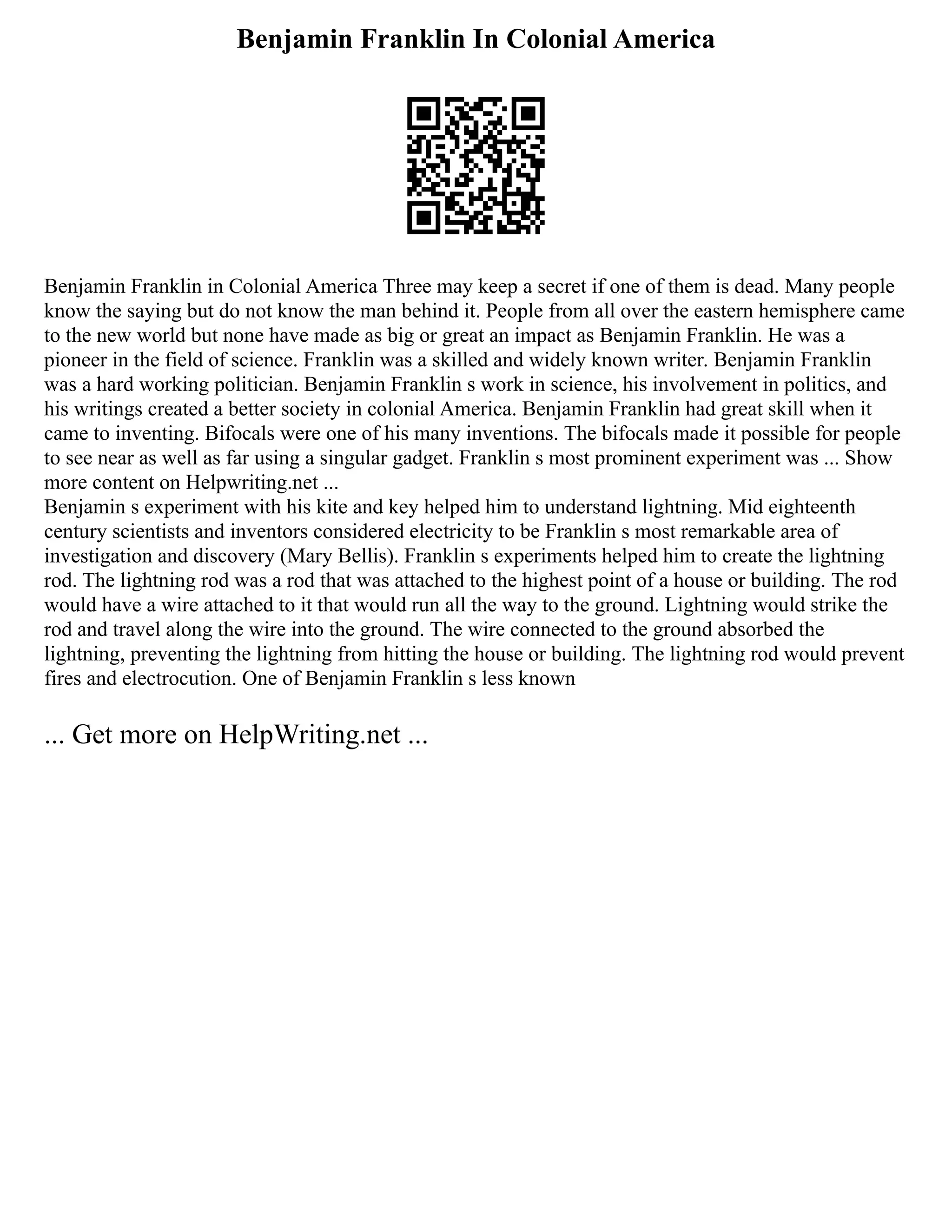 Benjamin Franklin In Colonial America
Benjamin Franklin in Colonial America Three may keep a secret if one of them is dead. Many people
know the saying but do not know the man behind it. People from all over the eastern hemisphere came
to the new world but none have made as big or great an impact as Benjamin Franklin. He was a
pioneer in the field of science. Franklin was a skilled and widely known writer. Benjamin Franklin
was a hard working politician. Benjamin Franklin s work in science, his involvement in politics, and
his writings created a better society in colonial America. Benjamin Franklin had great skill when it
came to inventing. Bifocals were one of his many inventions. The bifocals made it possible for people
to see near as well as far using a singular gadget. Franklin s most prominent experiment was ... Show
more content on Helpwriting.net ...
Benjamin s experiment with his kite and key helped him to understand lightning. Mid eighteenth
century scientists and inventors considered electricity to be Franklin s most remarkable area of
investigation and discovery (Mary Bellis). Franklin s experiments helped him to create the lightning
rod. The lightning rod was a rod that was attached to the highest point of a house or building. The rod
would have a wire attached to it that would run all the way to the ground. Lightning would strike the
rod and travel along the wire into the ground. The wire connected to the ground absorbed the
lightning, preventing the lightning from hitting the house or building. The lightning rod would prevent
fires and electrocution. One of Benjamin Franklin s less known
... Get more on HelpWriting.net ...
 