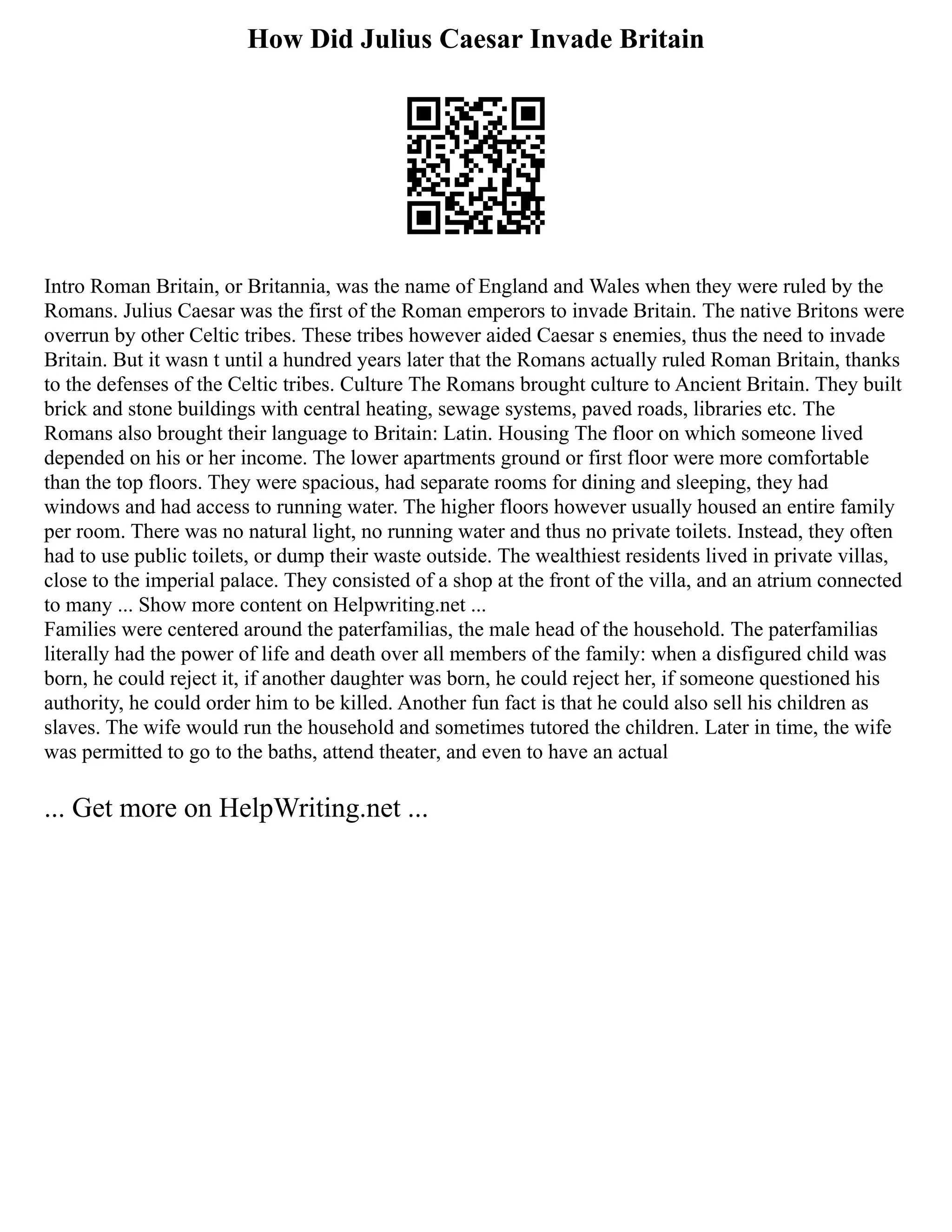 How Did Julius Caesar Invade Britain
Intro Roman Britain, or Britannia, was the name of England and Wales when they were ruled by the
Romans. Julius Caesar was the first of the Roman emperors to invade Britain. The native Britons were
overrun by other Celtic tribes. These tribes however aided Caesar s enemies, thus the need to invade
Britain. But it wasn t until a hundred years later that the Romans actually ruled Roman Britain, thanks
to the defenses of the Celtic tribes. Culture The Romans brought culture to Ancient Britain. They built
brick and stone buildings with central heating, sewage systems, paved roads, libraries etc. The
Romans also brought their language to Britain: Latin. Housing The floor on which someone lived
depended on his or her income. The lower apartments ground or first floor were more comfortable
than the top floors. They were spacious, had separate rooms for dining and sleeping, they had
windows and had access to running water. The higher floors however usually housed an entire family
per room. There was no natural light, no running water and thus no private toilets. Instead, they often
had to use public toilets, or dump their waste outside. The wealthiest residents lived in private villas,
close to the imperial palace. They consisted of a shop at the front of the villa, and an atrium connected
to many ... Show more content on Helpwriting.net ...
Families were centered around the paterfamilias, the male head of the household. The paterfamilias
literally had the power of life and death over all members of the family: when a disfigured child was
born, he could reject it, if another daughter was born, he could reject her, if someone questioned his
authority, he could order him to be killed. Another fun fact is that he could also sell his children as
slaves. The wife would run the household and sometimes tutored the children. Later in time, the wife
was permitted to go to the baths, attend theater, and even to have an actual
... Get more on HelpWriting.net ...
 