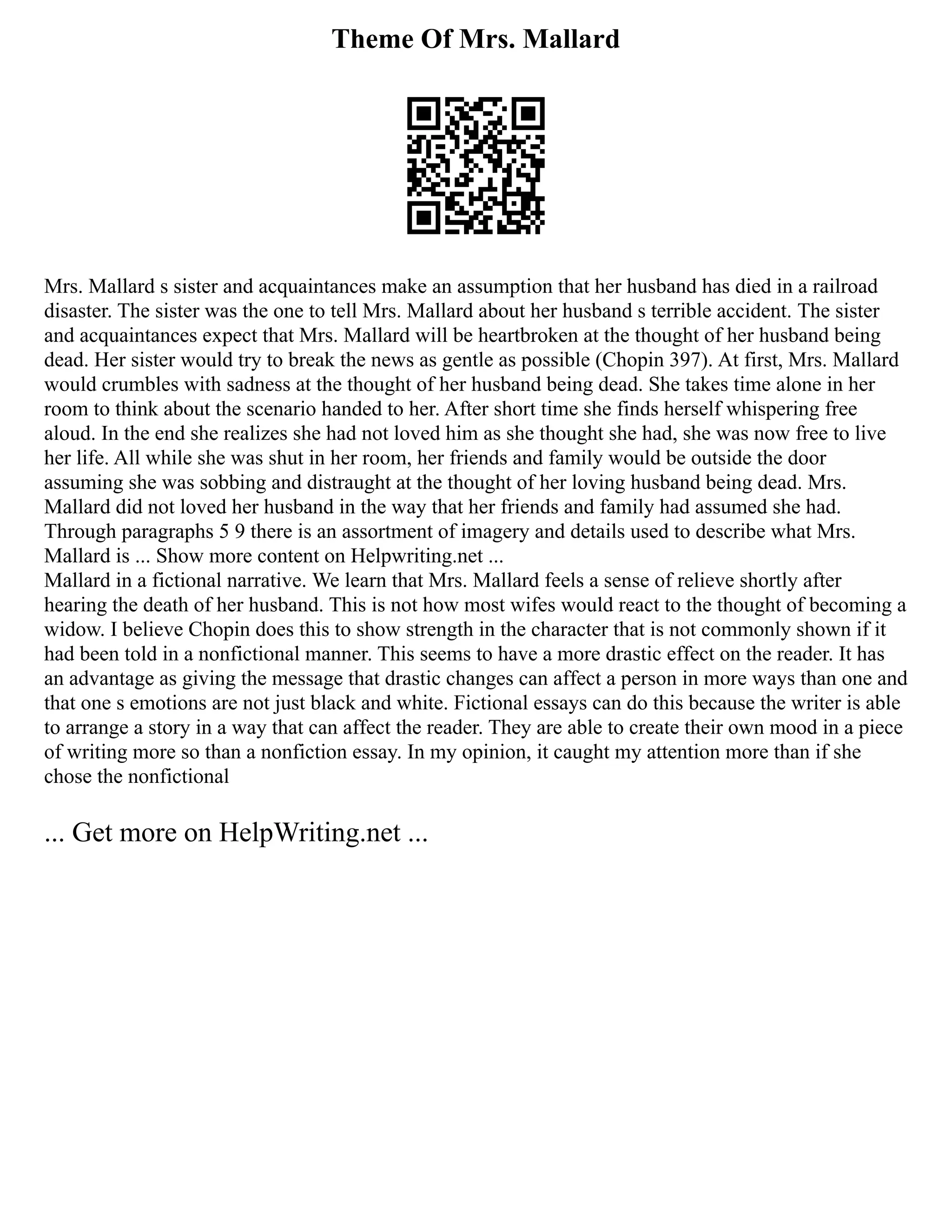 Theme Of Mrs. Mallard
Mrs. Mallard s sister and acquaintances make an assumption that her husband has died in a railroad
disaster. The sister was the one to tell Mrs. Mallard about her husband s terrible accident. The sister
and acquaintances expect that Mrs. Mallard will be heartbroken at the thought of her husband being
dead. Her sister would try to break the news as gentle as possible (Chopin 397). At first, Mrs. Mallard
would crumbles with sadness at the thought of her husband being dead. She takes time alone in her
room to think about the scenario handed to her. After short time she finds herself whispering free
aloud. In the end she realizes she had not loved him as she thought she had, she was now free to live
her life. All while she was shut in her room, her friends and family would be outside the door
assuming she was sobbing and distraught at the thought of her loving husband being dead. Mrs.
Mallard did not loved her husband in the way that her friends and family had assumed she had.
Through paragraphs 5 9 there is an assortment of imagery and details used to describe what Mrs.
Mallard is ... Show more content on Helpwriting.net ...
Mallard in a fictional narrative. We learn that Mrs. Mallard feels a sense of relieve shortly after
hearing the death of her husband. This is not how most wifes would react to the thought of becoming a
widow. I believe Chopin does this to show strength in the character that is not commonly shown if it
had been told in a nonfictional manner. This seems to have a more drastic effect on the reader. It has
an advantage as giving the message that drastic changes can affect a person in more ways than one and
that one s emotions are not just black and white. Fictional essays can do this because the writer is able
to arrange a story in a way that can affect the reader. They are able to create their own mood in a piece
of writing more so than a nonfiction essay. In my opinion, it caught my attention more than if she
chose the nonfictional
... Get more on HelpWriting.net ...
 