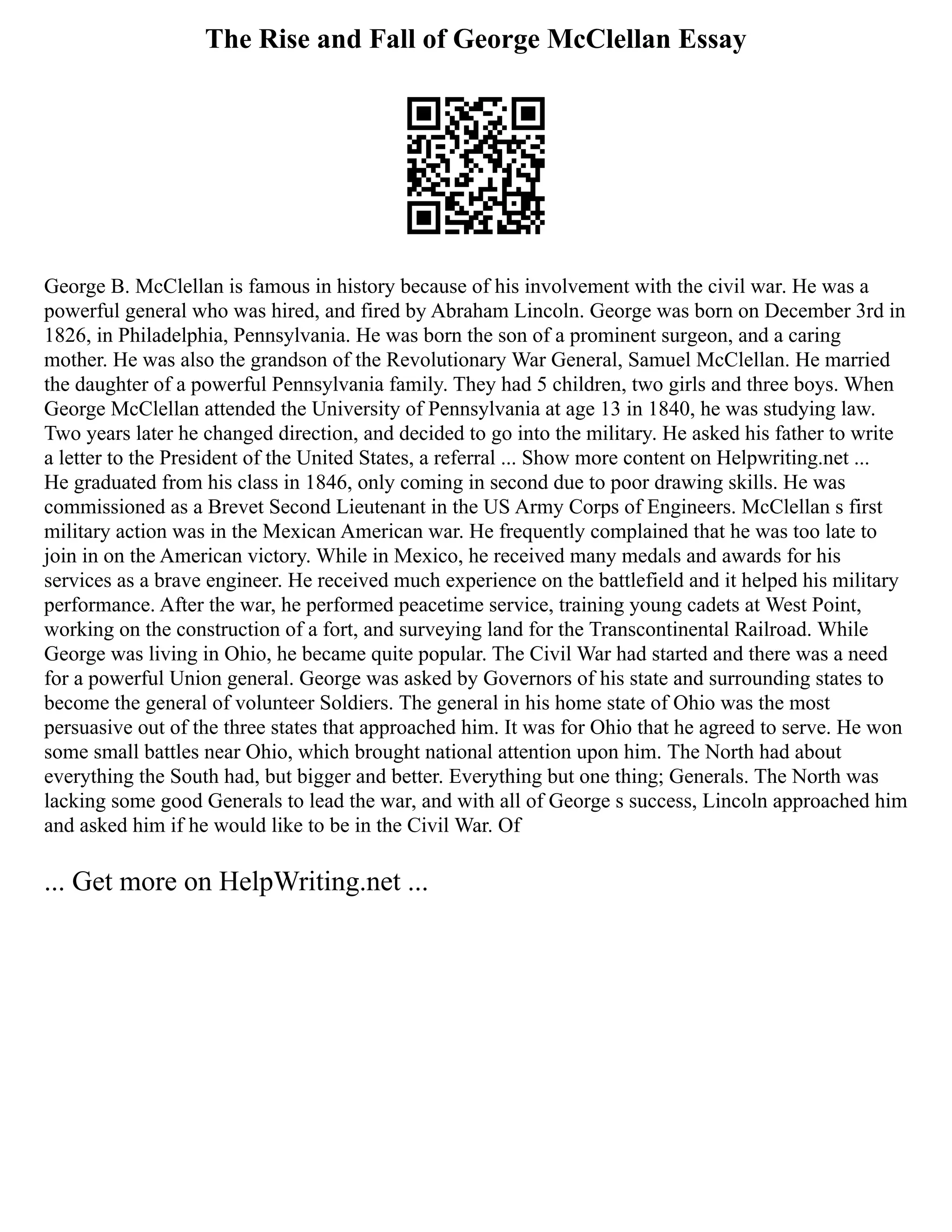 The Rise and Fall of George McClellan Essay
George B. McClellan is famous in history because of his involvement with the civil war. He was a
powerful general who was hired, and fired by Abraham Lincoln. George was born on December 3rd in
1826, in Philadelphia, Pennsylvania. He was born the son of a prominent surgeon, and a caring
mother. He was also the grandson of the Revolutionary War General, Samuel McClellan. He married
the daughter of a powerful Pennsylvania family. They had 5 children, two girls and three boys. When
George McClellan attended the University of Pennsylvania at age 13 in 1840, he was studying law.
Two years later he changed direction, and decided to go into the military. He asked his father to write
a letter to the President of the United States, a referral ... Show more content on Helpwriting.net ...
He graduated from his class in 1846, only coming in second due to poor drawing skills. He was
commissioned as a Brevet Second Lieutenant in the US Army Corps of Engineers. McClellan s first
military action was in the Mexican American war. He frequently complained that he was too late to
join in on the American victory. While in Mexico, he received many medals and awards for his
services as a brave engineer. He received much experience on the battlefield and it helped his military
performance. After the war, he performed peacetime service, training young cadets at West Point,
working on the construction of a fort, and surveying land for the Transcontinental Railroad. While
George was living in Ohio, he became quite popular. The Civil War had started and there was a need
for a powerful Union general. George was asked by Governors of his state and surrounding states to
become the general of volunteer Soldiers. The general in his home state of Ohio was the most
persuasive out of the three states that approached him. It was for Ohio that he agreed to serve. He won
some small battles near Ohio, which brought national attention upon him. The North had about
everything the South had, but bigger and better. Everything but one thing; Generals. The North was
lacking some good Generals to lead the war, and with all of George s success, Lincoln approached him
and asked him if he would like to be in the Civil War. Of
... Get more on HelpWriting.net ...
 