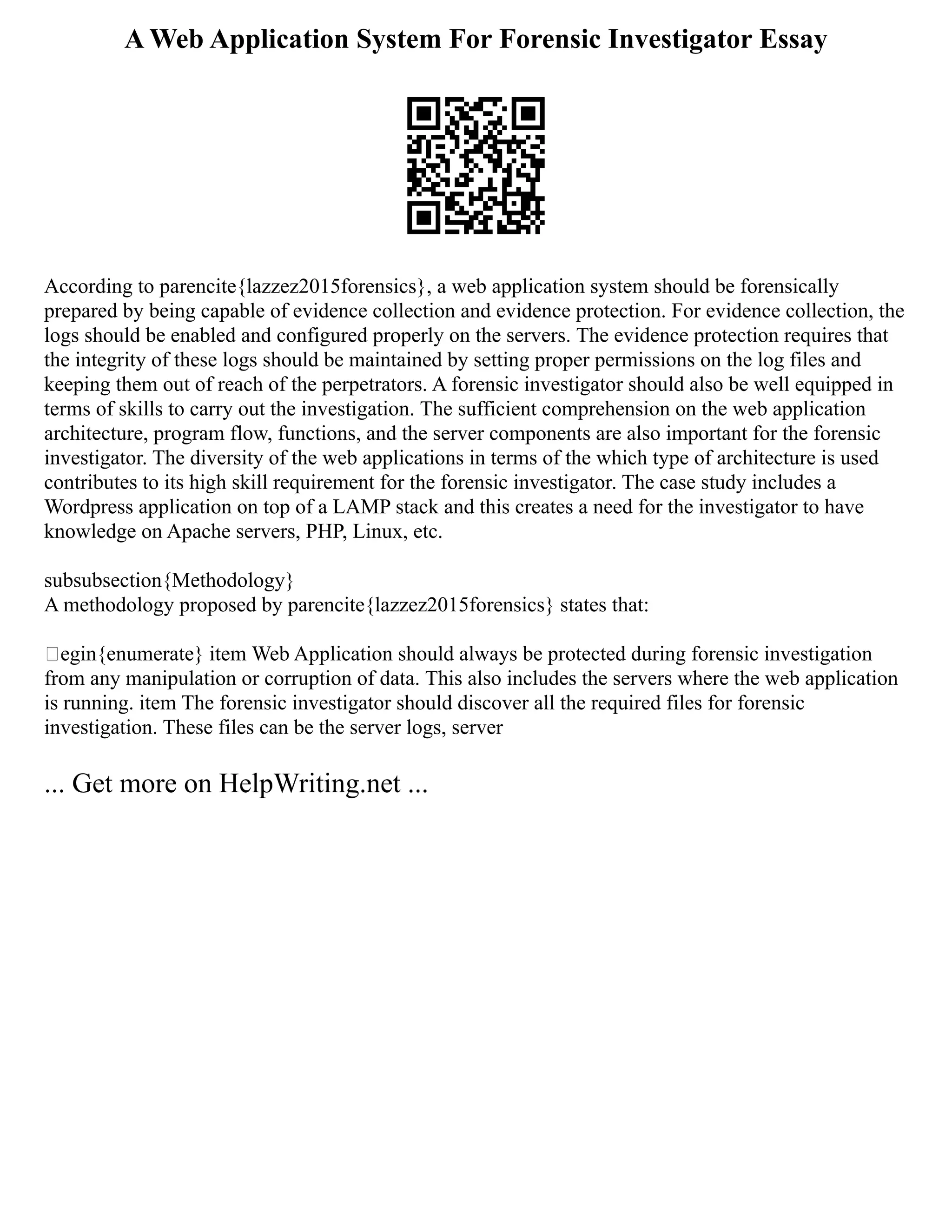 A Web Application System For Forensic Investigator Essay
According to parencite{lazzez2015forensics}, a web application system should be forensically
prepared by being capable of evidence collection and evidence protection. For evidence collection, the
logs should be enabled and configured properly on the servers. The evidence protection requires that
the integrity of these logs should be maintained by setting proper permissions on the log files and
keeping them out of reach of the perpetrators. A forensic investigator should also be well equipped in
terms of skills to carry out the investigation. The sufficient comprehension on the web application
architecture, program flow, functions, and the server components are also important for the forensic
investigator. The diversity of the web applications in terms of the which type of architecture is used
contributes to its high skill requirement for the forensic investigator. The case study includes a
Wordpress application on top of a LAMP stack and this creates a need for the investigator to have
knowledge on Apache servers, PHP, Linux, etc.
subsubsection{Methodology}
A methodology proposed by parencite{lazzez2015forensics} states that:
egin{enumerate} item Web Application should always be protected during forensic investigation
from any manipulation or corruption of data. This also includes the servers where the web application
is running. item The forensic investigator should discover all the required files for forensic
investigation. These files can be the server logs, server
... Get more on HelpWriting.net ...
 