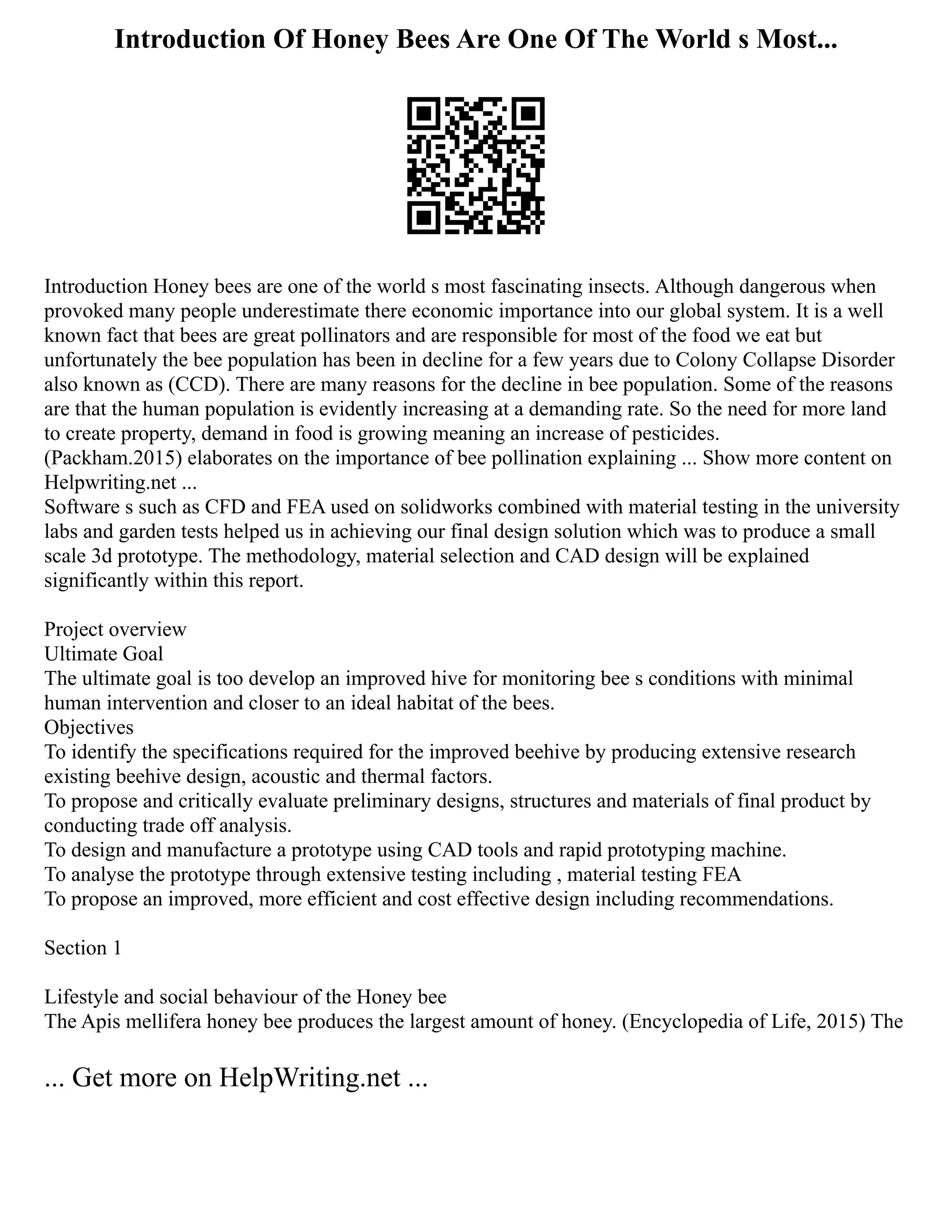Introduction Of Honey Bees Are One Of The World s Most...
Introduction Honey bees are one of the world s most fascinating insects. Although dangerous when
provoked many people underestimate there economic importance into our global system. It is a well
known fact that bees are great pollinators and are responsible for most of the food we eat but
unfortunately the bee population has been in decline for a few years due to Colony Collapse Disorder
also known as (CCD). There are many reasons for the decline in bee population. Some of the reasons
are that the human population is evidently increasing at a demanding rate. So the need for more land
to create property, demand in food is growing meaning an increase of pesticides.
(Packham.2015) elaborates on the importance of bee pollination explaining ... Show more content on
Helpwriting.net ...
Software s such as CFD and FEA used on solidworks combined with material testing in the university
labs and garden tests helped us in achieving our final design solution which was to produce a small
scale 3d prototype. The methodology, material selection and CAD design will be explained
significantly within this report.
Project overview
Ultimate Goal
The ultimate goal is too develop an improved hive for monitoring bee s conditions with minimal
human intervention and closer to an ideal habitat of the bees.
Objectives
To identify the specifications required for the improved beehive by producing extensive research
existing beehive design, acoustic and thermal factors.
To propose and critically evaluate preliminary designs, structures and materials of final product by
conducting trade off analysis.
To design and manufacture a prototype using CAD tools and rapid prototyping machine.
To analyse the prototype through extensive testing including , material testing FEA
To propose an improved, more efficient and cost effective design including recommendations.
Section 1
Lifestyle and social behaviour of the Honey bee
The Apis mellifera honey bee produces the largest amount of honey. (Encyclopedia of Life, 2015) The
... Get more on HelpWriting.net ...
 