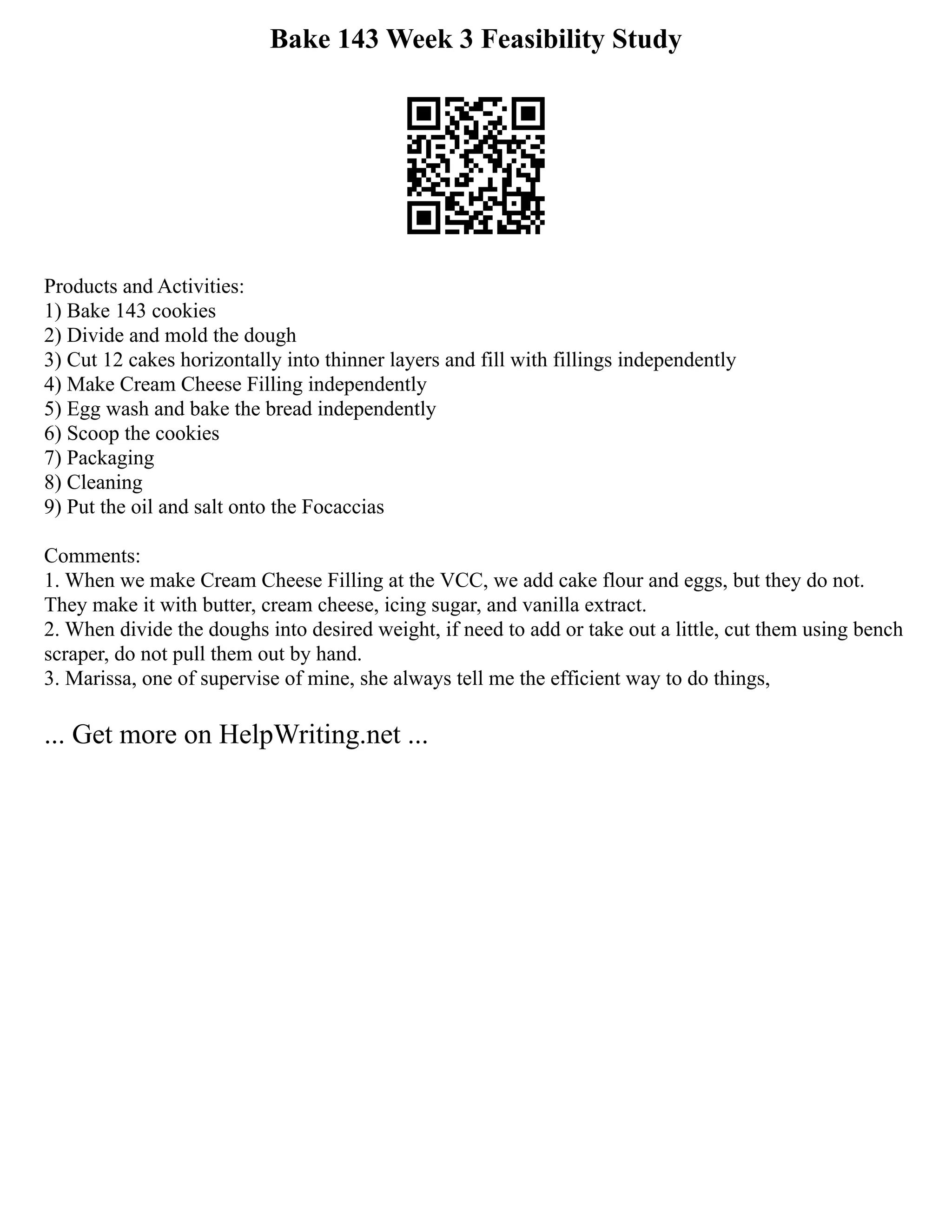 Bake 143 Week 3 Feasibility Study
Products and Activities:
1) Bake 143 cookies
2) Divide and mold the dough
3) Cut 12 cakes horizontally into thinner layers and fill with fillings independently
4) Make Cream Cheese Filling independently
5) Egg wash and bake the bread independently
6) Scoop the cookies
7) Packaging
8) Cleaning
9) Put the oil and salt onto the Focaccias
Comments:
1. When we make Cream Cheese Filling at the VCC, we add cake flour and eggs, but they do not.
They make it with butter, cream cheese, icing sugar, and vanilla extract.
2. When divide the doughs into desired weight, if need to add or take out a little, cut them using bench
scraper, do not pull them out by hand.
3. Marissa, one of supervise of mine, she always tell me the efficient way to do things,
... Get more on HelpWriting.net ...
 
