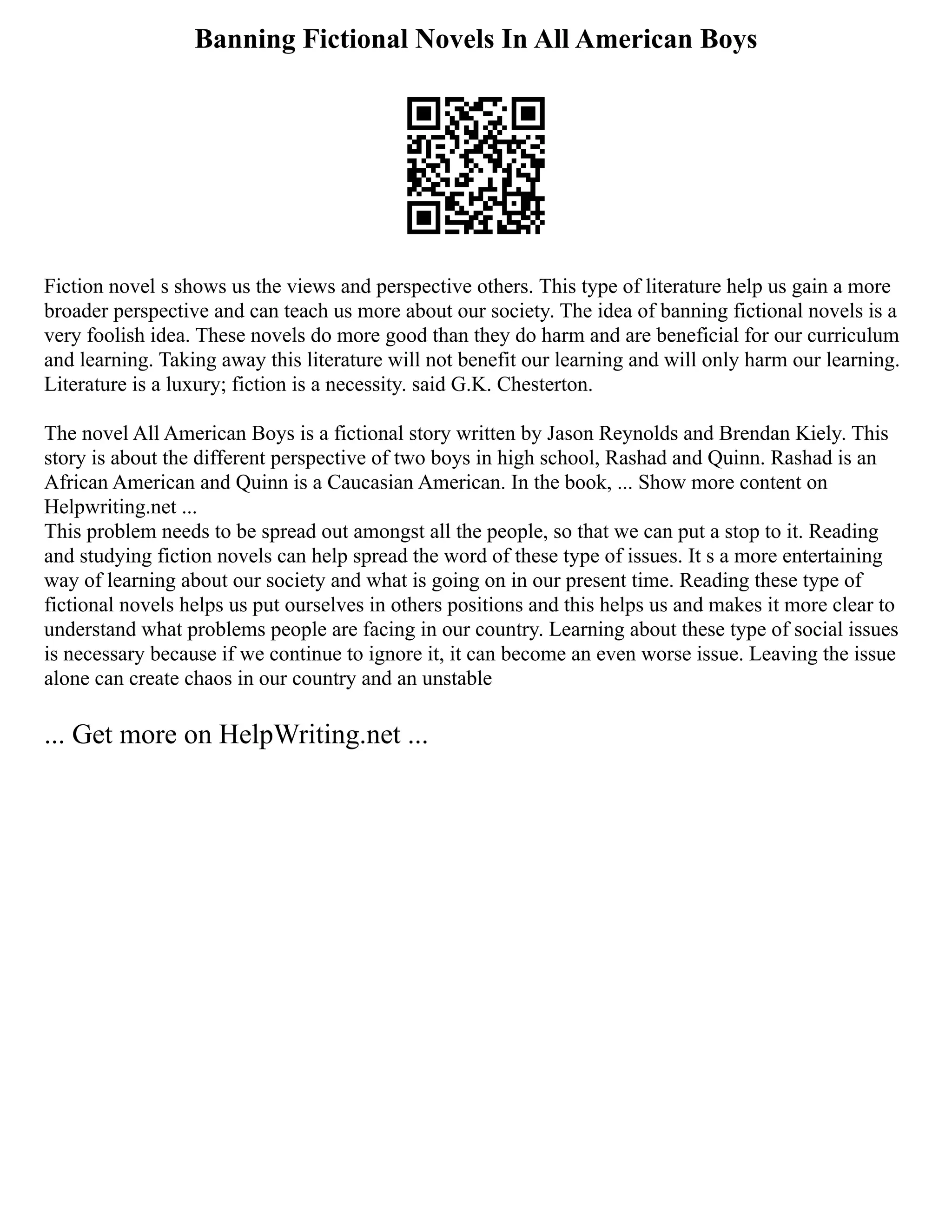 Banning Fictional Novels In All American Boys
Fiction novel s shows us the views and perspective others. This type of literature help us gain a more
broader perspective and can teach us more about our society. The idea of banning fictional novels is a
very foolish idea. These novels do more good than they do harm and are beneficial for our curriculum
and learning. Taking away this literature will not benefit our learning and will only harm our learning.
Literature is a luxury; fiction is a necessity. said G.K. Chesterton.
The novel All American Boys is a fictional story written by Jason Reynolds and Brendan Kiely. This
story is about the different perspective of two boys in high school, Rashad and Quinn. Rashad is an
African American and Quinn is a Caucasian American. In the book, ... Show more content on
Helpwriting.net ...
This problem needs to be spread out amongst all the people, so that we can put a stop to it. Reading
and studying fiction novels can help spread the word of these type of issues. It s a more entertaining
way of learning about our society and what is going on in our present time. Reading these type of
fictional novels helps us put ourselves in others positions and this helps us and makes it more clear to
understand what problems people are facing in our country. Learning about these type of social issues
is necessary because if we continue to ignore it, it can become an even worse issue. Leaving the issue
alone can create chaos in our country and an unstable
... Get more on HelpWriting.net ...
 