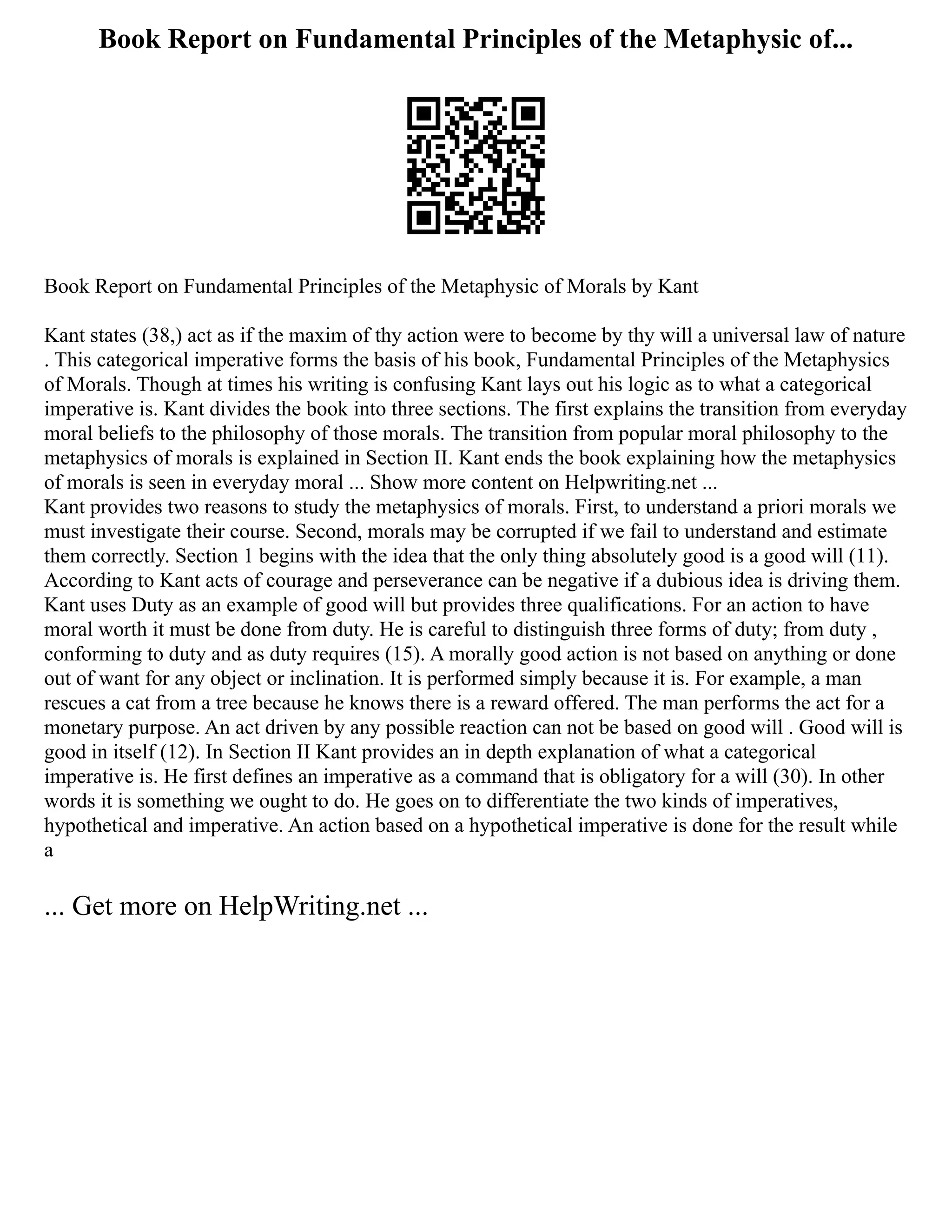 Book Report on Fundamental Principles of the Metaphysic of...
Book Report on Fundamental Principles of the Metaphysic of Morals by Kant
Kant states (38,) act as if the maxim of thy action were to become by thy will a universal law of nature
. This categorical imperative forms the basis of his book, Fundamental Principles of the Metaphysics
of Morals. Though at times his writing is confusing Kant lays out his logic as to what a categorical
imperative is. Kant divides the book into three sections. The first explains the transition from everyday
moral beliefs to the philosophy of those morals. The transition from popular moral philosophy to the
metaphysics of morals is explained in Section II. Kant ends the book explaining how the metaphysics
of morals is seen in everyday moral ... Show more content on Helpwriting.net ...
Kant provides two reasons to study the metaphysics of morals. First, to understand a priori morals we
must investigate their course. Second, morals may be corrupted if we fail to understand and estimate
them correctly. Section 1 begins with the idea that the only thing absolutely good is a good will (11).
According to Kant acts of courage and perseverance can be negative if a dubious idea is driving them.
Kant uses Duty as an example of good will but provides three qualifications. For an action to have
moral worth it must be done from duty. He is careful to distinguish three forms of duty; from duty ,
conforming to duty and as duty requires (15). A morally good action is not based on anything or done
out of want for any object or inclination. It is performed simply because it is. For example, a man
rescues a cat from a tree because he knows there is a reward offered. The man performs the act for a
monetary purpose. An act driven by any possible reaction can not be based on good will . Good will is
good in itself (12). In Section II Kant provides an in depth explanation of what a categorical
imperative is. He first defines an imperative as a command that is obligatory for a will (30). In other
words it is something we ought to do. He goes on to differentiate the two kinds of imperatives,
hypothetical and imperative. An action based on a hypothetical imperative is done for the result while
a
... Get more on HelpWriting.net ...
 