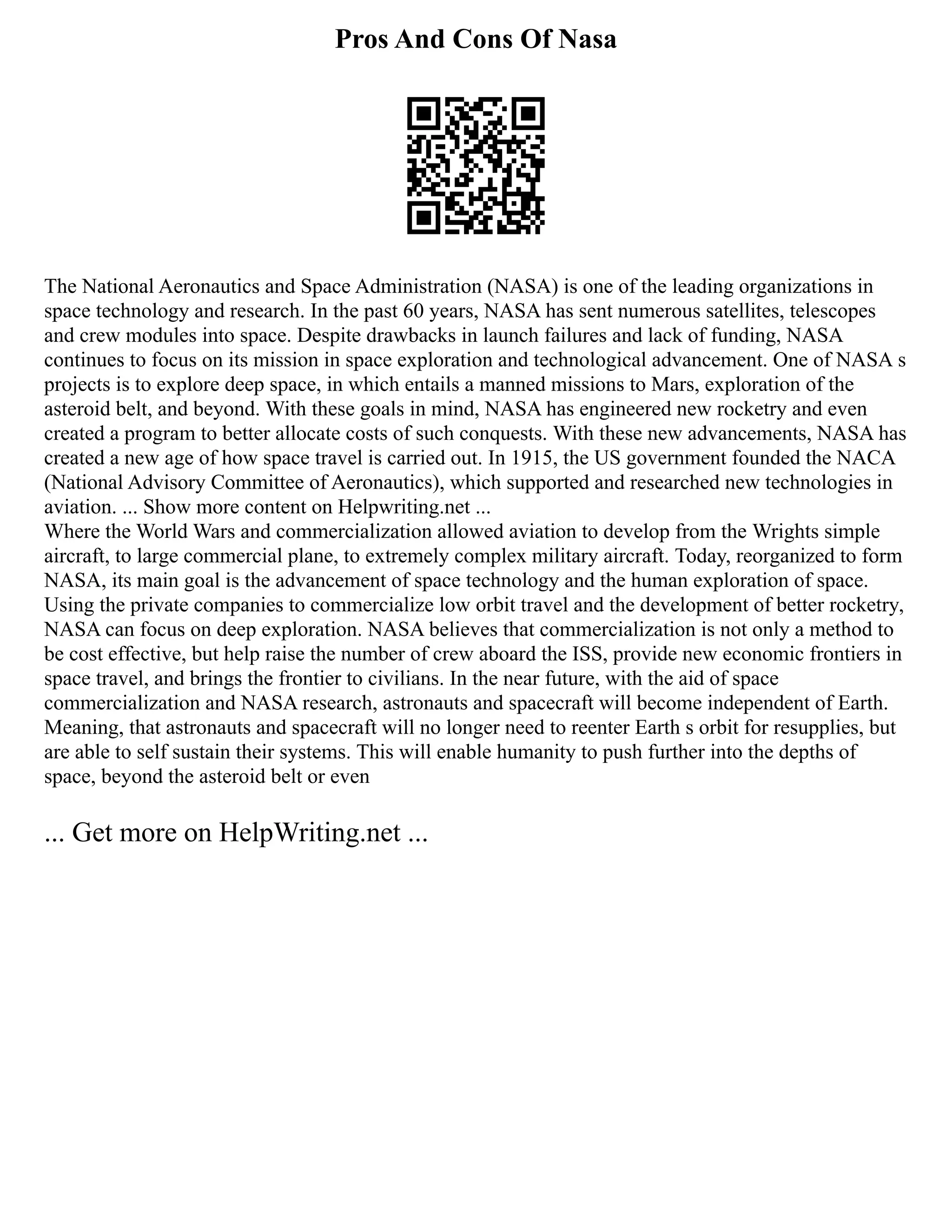 Pros And Cons Of Nasa
The National Aeronautics and Space Administration (NASA) is one of the leading organizations in
space technology and research. In the past 60 years, NASA has sent numerous satellites, telescopes
and crew modules into space. Despite drawbacks in launch failures and lack of funding, NASA
continues to focus on its mission in space exploration and technological advancement. One of NASA s
projects is to explore deep space, in which entails a manned missions to Mars, exploration of the
asteroid belt, and beyond. With these goals in mind, NASA has engineered new rocketry and even
created a program to better allocate costs of such conquests. With these new advancements, NASA has
created a new age of how space travel is carried out. In 1915, the US government founded the NACA
(National Advisory Committee of Aeronautics), which supported and researched new technologies in
aviation. ... Show more content on Helpwriting.net ...
Where the World Wars and commercialization allowed aviation to develop from the Wrights simple
aircraft, to large commercial plane, to extremely complex military aircraft. Today, reorganized to form
NASA, its main goal is the advancement of space technology and the human exploration of space.
Using the private companies to commercialize low orbit travel and the development of better rocketry,
NASA can focus on deep exploration. NASA believes that commercialization is not only a method to
be cost effective, but help raise the number of crew aboard the ISS, provide new economic frontiers in
space travel, and brings the frontier to civilians. In the near future, with the aid of space
commercialization and NASA research, astronauts and spacecraft will become independent of Earth.
Meaning, that astronauts and spacecraft will no longer need to reenter Earth s orbit for resupplies, but
are able to self sustain their systems. This will enable humanity to push further into the depths of
space, beyond the asteroid belt or even
... Get more on HelpWriting.net ...
 
