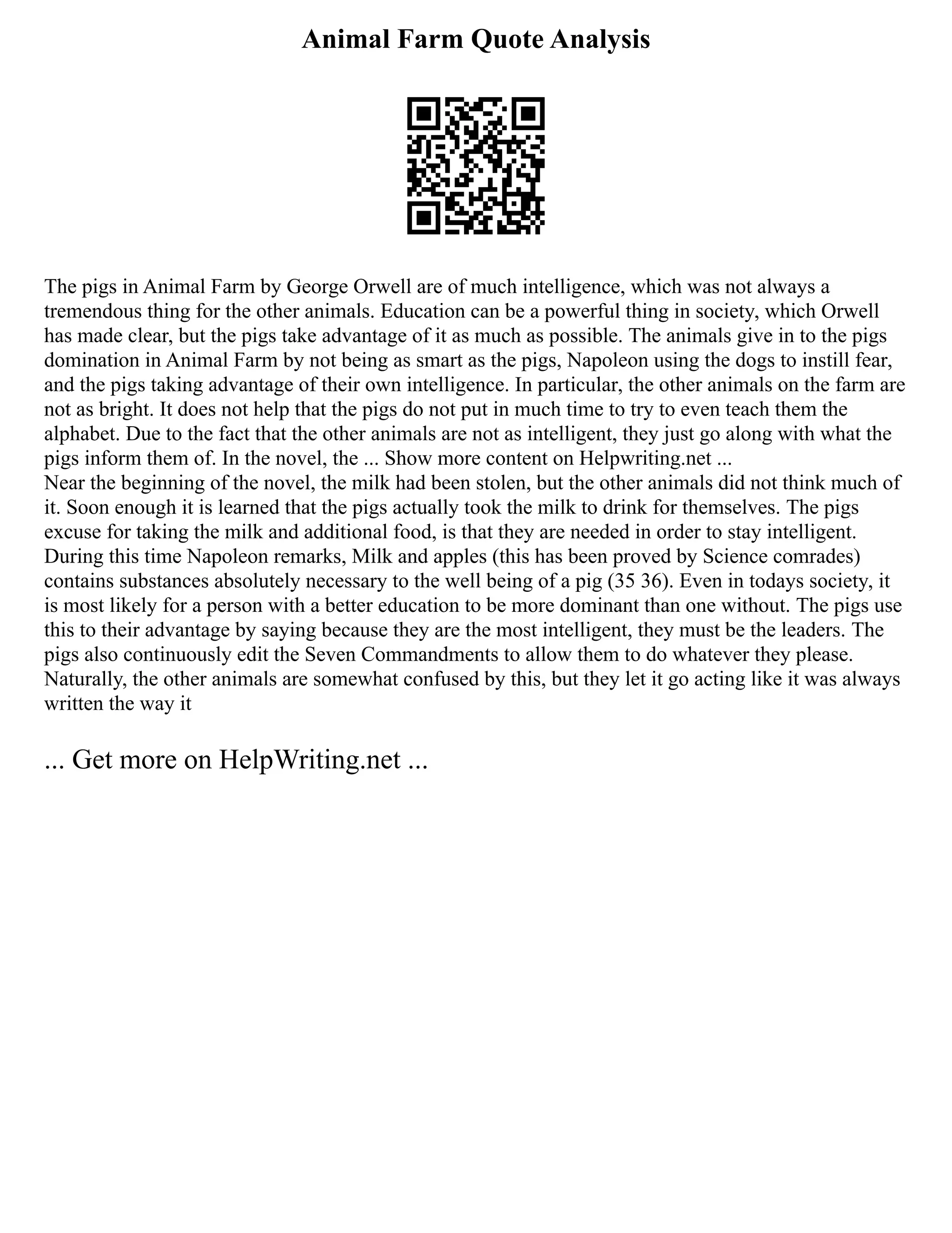 Animal Farm Quote Analysis
The pigs in Animal Farm by George Orwell are of much intelligence, which was not always a
tremendous thing for the other animals. Education can be a powerful thing in society, which Orwell
has made clear, but the pigs take advantage of it as much as possible. The animals give in to the pigs
domination in Animal Farm by not being as smart as the pigs, Napoleon using the dogs to instill fear,
and the pigs taking advantage of their own intelligence. In particular, the other animals on the farm are
not as bright. It does not help that the pigs do not put in much time to try to even teach them the
alphabet. Due to the fact that the other animals are not as intelligent, they just go along with what the
pigs inform them of. In the novel, the ... Show more content on Helpwriting.net ...
Near the beginning of the novel, the milk had been stolen, but the other animals did not think much of
it. Soon enough it is learned that the pigs actually took the milk to drink for themselves. The pigs
excuse for taking the milk and additional food, is that they are needed in order to stay intelligent.
During this time Napoleon remarks, Milk and apples (this has been proved by Science comrades)
contains substances absolutely necessary to the well being of a pig (35 36). Even in todays society, it
is most likely for a person with a better education to be more dominant than one without. The pigs use
this to their advantage by saying because they are the most intelligent, they must be the leaders. The
pigs also continuously edit the Seven Commandments to allow them to do whatever they please.
Naturally, the other animals are somewhat confused by this, but they let it go acting like it was always
written the way it
... Get more on HelpWriting.net ...
 