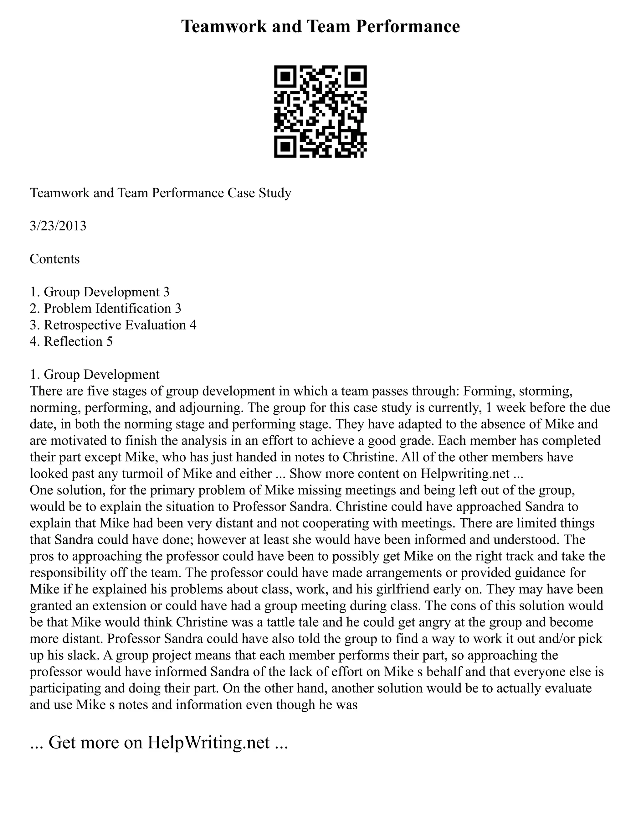 Teamwork and Team Performance
Teamwork and Team Performance Case Study
3/23/2013
Contents
1. Group Development 3
2. Problem Identification 3
3. Retrospective Evaluation 4
4. Reflection 5
1. Group Development
There are five stages of group development in which a team passes through: Forming, storming,
norming, performing, and adjourning. The group for this case study is currently, 1 week before the due
date, in both the norming stage and performing stage. They have adapted to the absence of Mike and
are motivated to finish the analysis in an effort to achieve a good grade. Each member has completed
their part except Mike, who has just handed in notes to Christine. All of the other members have
looked past any turmoil of Mike and either ... Show more content on Helpwriting.net ...
One solution, for the primary problem of Mike missing meetings and being left out of the group,
would be to explain the situation to Professor Sandra. Christine could have approached Sandra to
explain that Mike had been very distant and not cooperating with meetings. There are limited things
that Sandra could have done; however at least she would have been informed and understood. The
pros to approaching the professor could have been to possibly get Mike on the right track and take the
responsibility off the team. The professor could have made arrangements or provided guidance for
Mike if he explained his problems about class, work, and his girlfriend early on. They may have been
granted an extension or could have had a group meeting during class. The cons of this solution would
be that Mike would think Christine was a tattle tale and he could get angry at the group and become
more distant. Professor Sandra could have also told the group to find a way to work it out and/or pick
up his slack. A group project means that each member performs their part, so approaching the
professor would have informed Sandra of the lack of effort on Mike s behalf and that everyone else is
participating and doing their part. On the other hand, another solution would be to actually evaluate
and use Mike s notes and information even though he was
... Get more on HelpWriting.net ...
 
