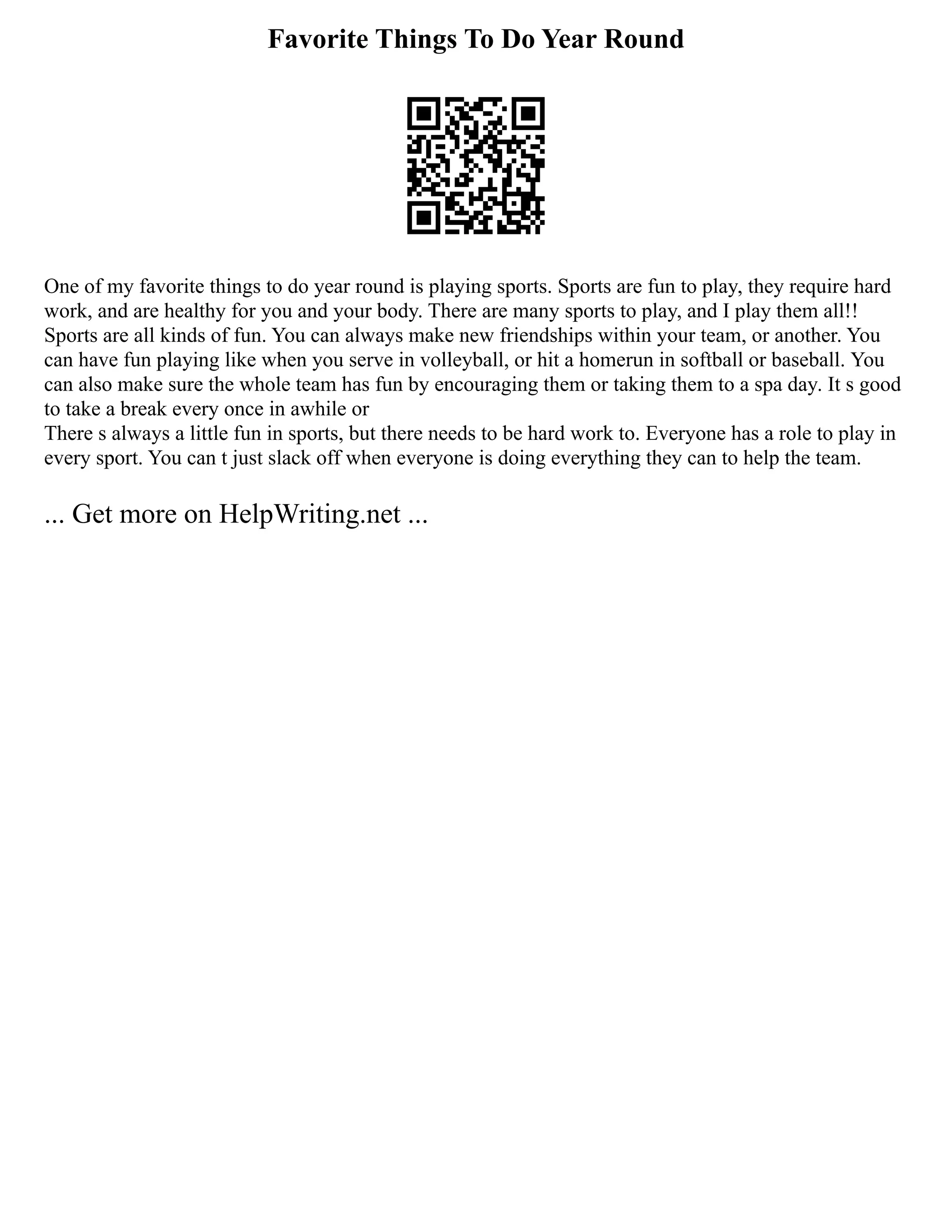 Favorite Things To Do Year Round
One of my favorite things to do year round is playing sports. Sports are fun to play, they require hard
work, and are healthy for you and your body. There are many sports to play, and I play them all!!
Sports are all kinds of fun. You can always make new friendships within your team, or another. You
can have fun playing like when you serve in volleyball, or hit a homerun in softball or baseball. You
can also make sure the whole team has fun by encouraging them or taking them to a spa day. It s good
to take a break every once in awhile or
There s always a little fun in sports, but there needs to be hard work to. Everyone has a role to play in
every sport. You can t just slack off when everyone is doing everything they can to help the team.
... Get more on HelpWriting.net ...
 