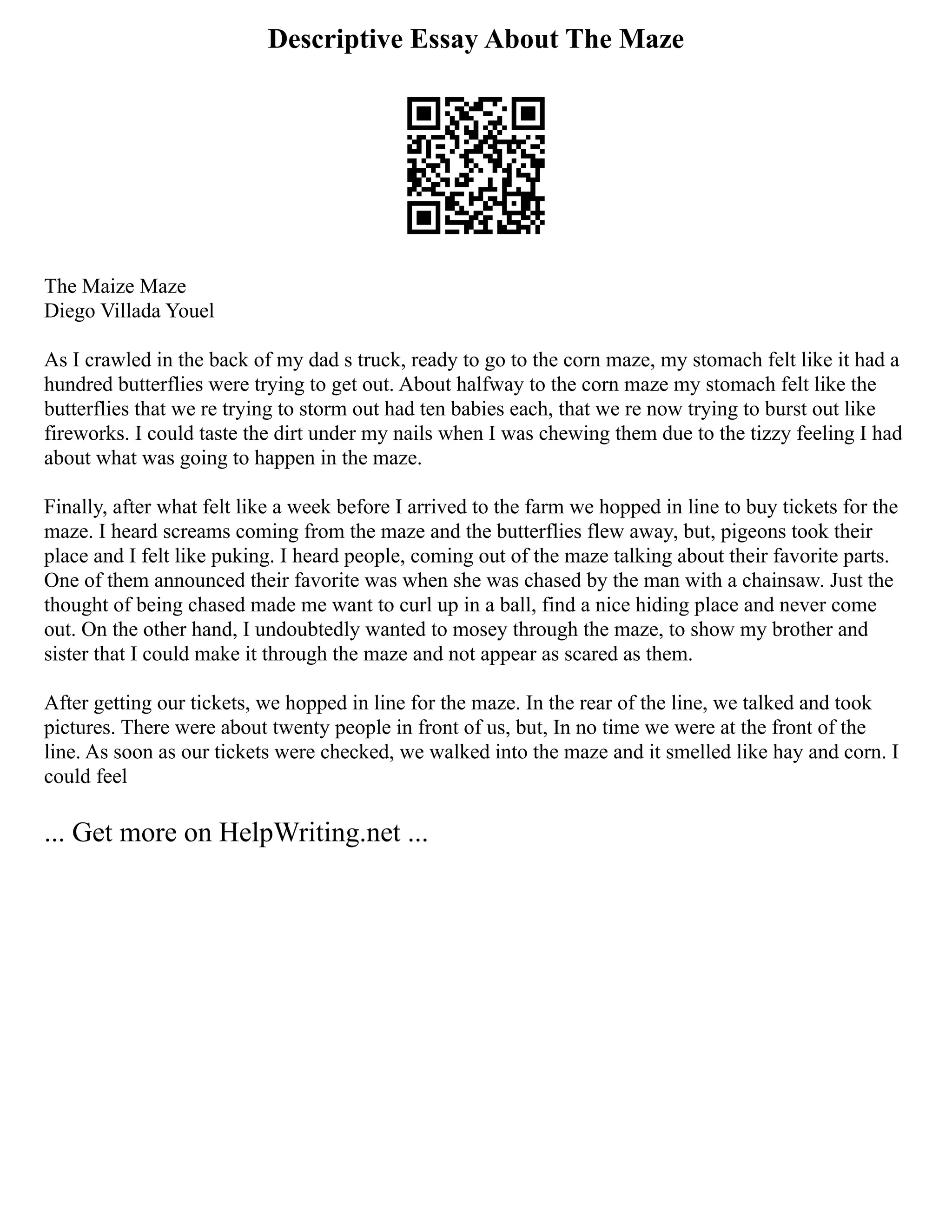 Descriptive Essay About The Maze
The Maize Maze
Diego Villada Youel
As I crawled in the back of my dad s truck, ready to go to the corn maze, my stomach felt like it had a
hundred butterflies were trying to get out. About halfway to the corn maze my stomach felt like the
butterflies that we re trying to storm out had ten babies each, that we re now trying to burst out like
fireworks. I could taste the dirt under my nails when I was chewing them due to the tizzy feeling I had
about what was going to happen in the maze.
Finally, after what felt like a week before I arrived to the farm we hopped in line to buy tickets for the
maze. I heard screams coming from the maze and the butterflies flew away, but, pigeons took their
place and I felt like puking. I heard people, coming out of the maze talking about their favorite parts.
One of them announced their favorite was when she was chased by the man with a chainsaw. Just the
thought of being chased made me want to curl up in a ball, find a nice hiding place and never come
out. On the other hand, I undoubtedly wanted to mosey through the maze, to show my brother and
sister that I could make it through the maze and not appear as scared as them.
After getting our tickets, we hopped in line for the maze. In the rear of the line, we talked and took
pictures. There were about twenty people in front of us, but, In no time we were at the front of the
line. As soon as our tickets were checked, we walked into the maze and it smelled like hay and corn. I
could feel
... Get more on HelpWriting.net ...
 
