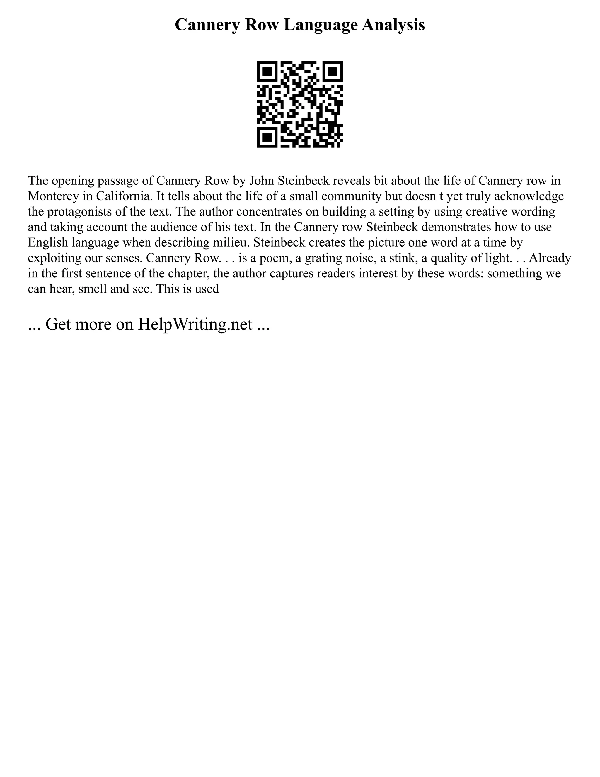 Cannery Row Language Analysis
The opening passage of Cannery Row by John Steinbeck reveals bit about the life of Cannery row in
Monterey in California. It tells about the life of a small community but doesn t yet truly acknowledge
the protagonists of the text. The author concentrates on building a setting by using creative wording
and taking account the audience of his text. In the Cannery row Steinbeck demonstrates how to use
English language when describing milieu. Steinbeck creates the picture one word at a time by
exploiting our senses. Cannery Row. . . is a poem, a grating noise, a stink, a quality of light. . . Already
in the first sentence of the chapter, the author captures readers interest by these words: something we
can hear, smell and see. This is used
... Get more on HelpWriting.net ...
 