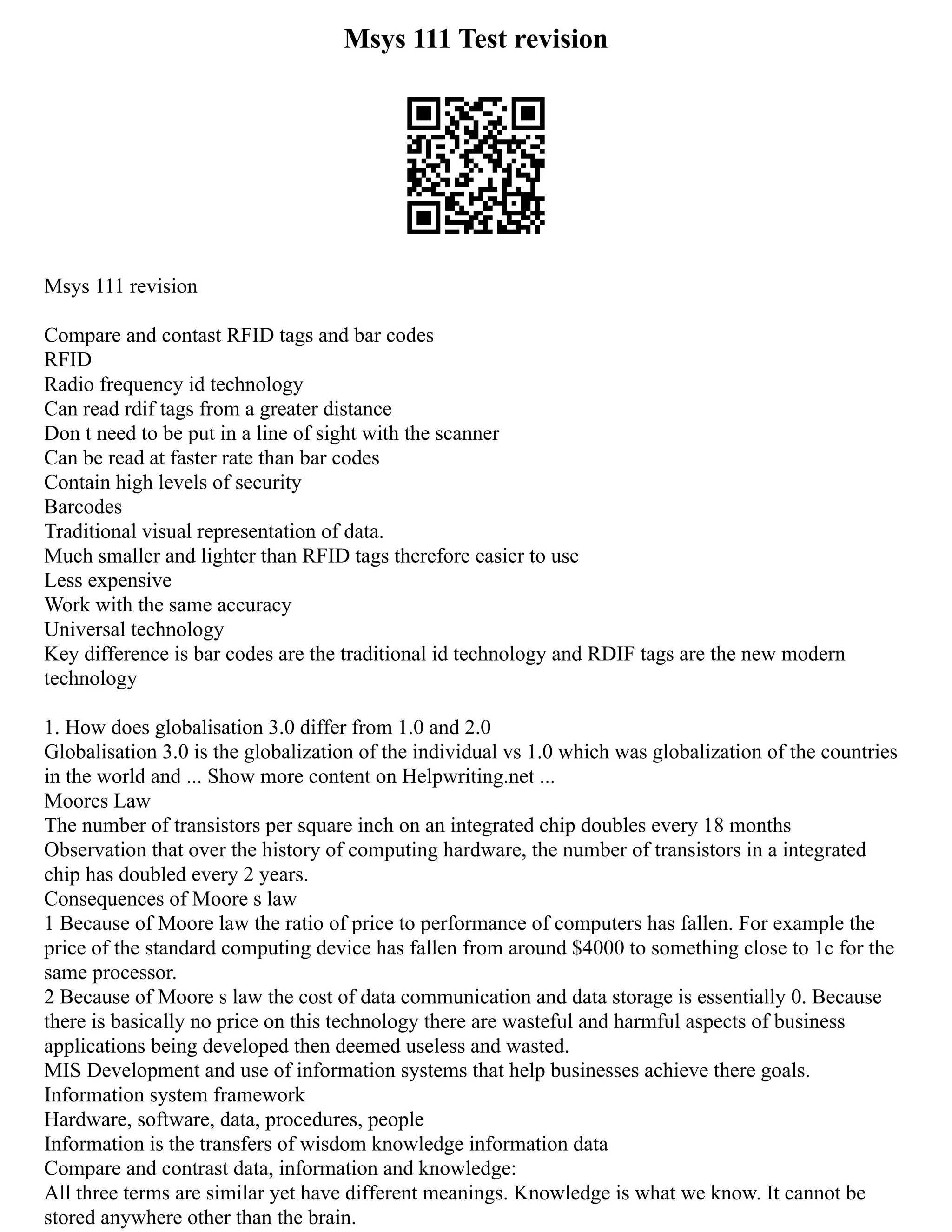 Msys 111 Test revision
Msys 111 revision
Compare and contast RFID tags and bar codes
RFID
Radio frequency id technology
Can read rdif tags from a greater distance
Don t need to be put in a line of sight with the scanner
Can be read at faster rate than bar codes
Contain high levels of security
Barcodes
Traditional visual representation of data.
Much smaller and lighter than RFID tags therefore easier to use
Less expensive
Work with the same accuracy
Universal technology
Key difference is bar codes are the traditional id technology and RDIF tags are the new modern
technology
1. How does globalisation 3.0 differ from 1.0 and 2.0
Globalisation 3.0 is the globalization of the individual vs 1.0 which was globalization of the countries
in the world and ... Show more content on Helpwriting.net ...
Moores Law
The number of transistors per square inch on an integrated chip doubles every 18 months
Observation that over the history of computing hardware, the number of transistors in a integrated
chip has doubled every 2 years.
Consequences of Moore s law
1 Because of Moore law the ratio of price to performance of computers has fallen. For example the
price of the standard computing device has fallen from around $4000 to something close to 1c for the
same processor.
2 Because of Moore s law the cost of data communication and data storage is essentially 0. Because
there is basically no price on this technology there are wasteful and harmful aspects of business
applications being developed then deemed useless and wasted.
MIS Development and use of information systems that help businesses achieve there goals.
Information system framework
Hardware, software, data, procedures, people
Information is the transfers of wisdom knowledge information data
Compare and contrast data, information and knowledge:
All three terms are similar yet have different meanings. Knowledge is what we know. It cannot be
stored anywhere other than the brain.
 