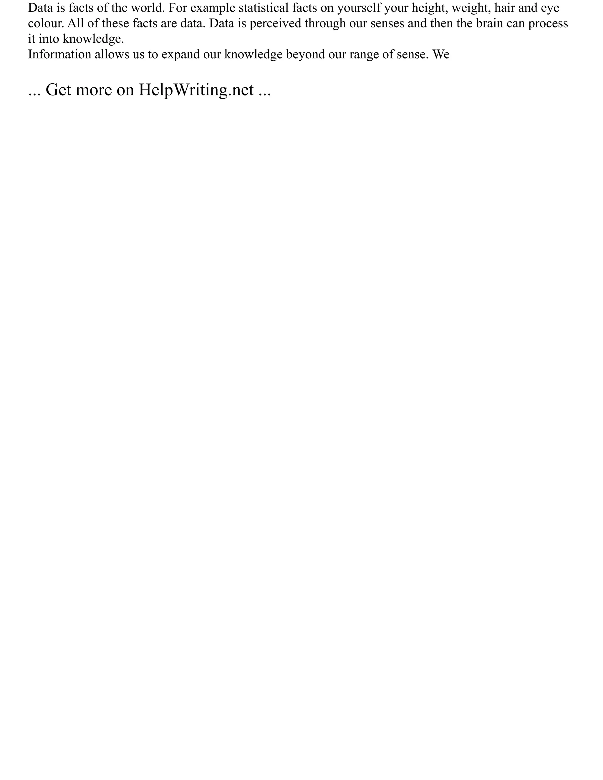 Data is facts of the world. For example statistical facts on yourself your height, weight, hair and eye
colour. All of these facts are data. Data is perceived through our senses and then the brain can process
it into knowledge.
Information allows us to expand our knowledge beyond our range of sense. We
... Get more on HelpWriting.net ...
 