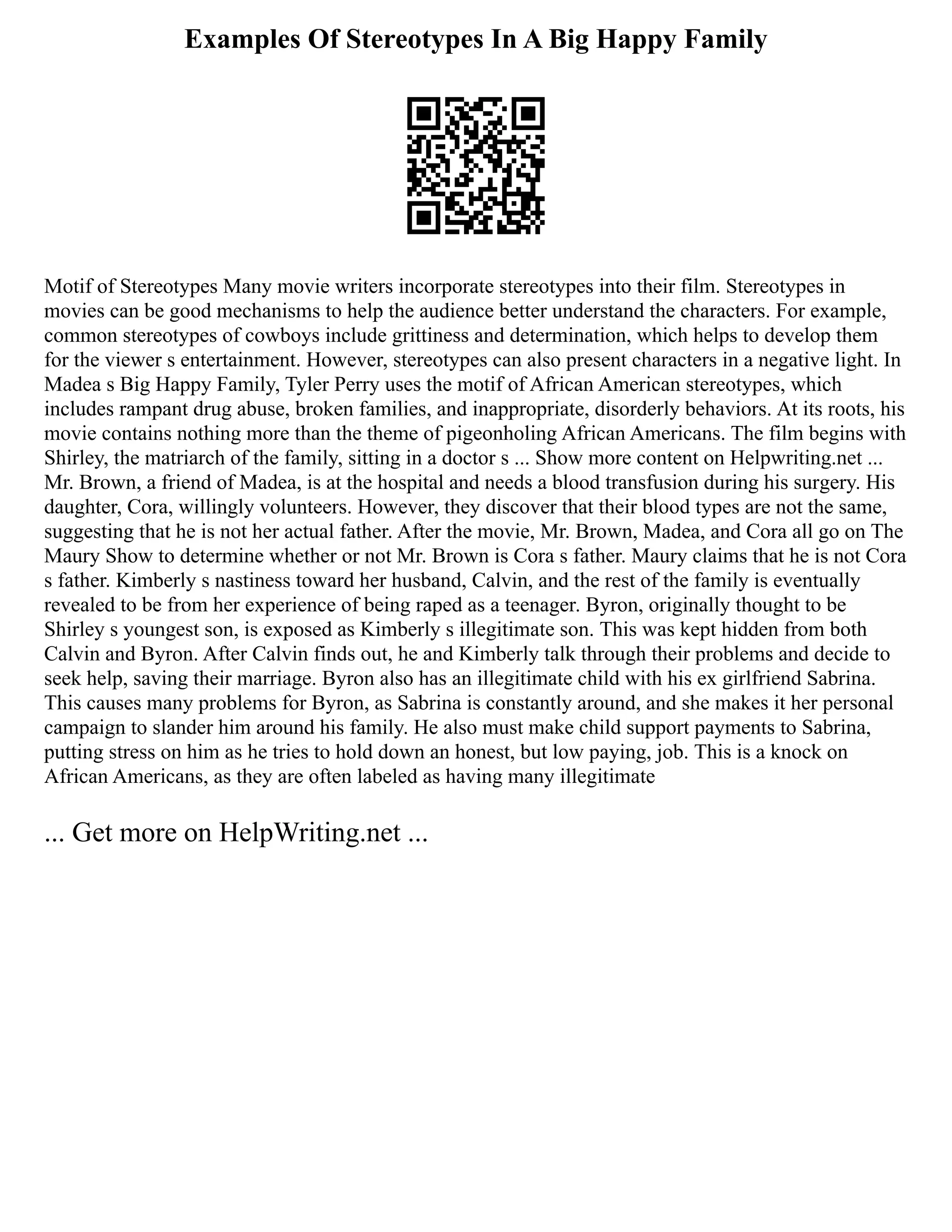 Examples Of Stereotypes In A Big Happy Family
Motif of Stereotypes Many movie writers incorporate stereotypes into their film. Stereotypes in
movies can be good mechanisms to help the audience better understand the characters. For example,
common stereotypes of cowboys include grittiness and determination, which helps to develop them
for the viewer s entertainment. However, stereotypes can also present characters in a negative light. In
Madea s Big Happy Family, Tyler Perry uses the motif of African American stereotypes, which
includes rampant drug abuse, broken families, and inappropriate, disorderly behaviors. At its roots, his
movie contains nothing more than the theme of pigeonholing African Americans. The film begins with
Shirley, the matriarch of the family, sitting in a doctor s ... Show more content on Helpwriting.net ...
Mr. Brown, a friend of Madea, is at the hospital and needs a blood transfusion during his surgery. His
daughter, Cora, willingly volunteers. However, they discover that their blood types are not the same,
suggesting that he is not her actual father. After the movie, Mr. Brown, Madea, and Cora all go on The
Maury Show to determine whether or not Mr. Brown is Cora s father. Maury claims that he is not Cora
s father. Kimberly s nastiness toward her husband, Calvin, and the rest of the family is eventually
revealed to be from her experience of being raped as a teenager. Byron, originally thought to be
Shirley s youngest son, is exposed as Kimberly s illegitimate son. This was kept hidden from both
Calvin and Byron. After Calvin finds out, he and Kimberly talk through their problems and decide to
seek help, saving their marriage. Byron also has an illegitimate child with his ex girlfriend Sabrina.
This causes many problems for Byron, as Sabrina is constantly around, and she makes it her personal
campaign to slander him around his family. He also must make child support payments to Sabrina,
putting stress on him as he tries to hold down an honest, but low paying, job. This is a knock on
African Americans, as they are often labeled as having many illegitimate
... Get more on HelpWriting.net ...
 