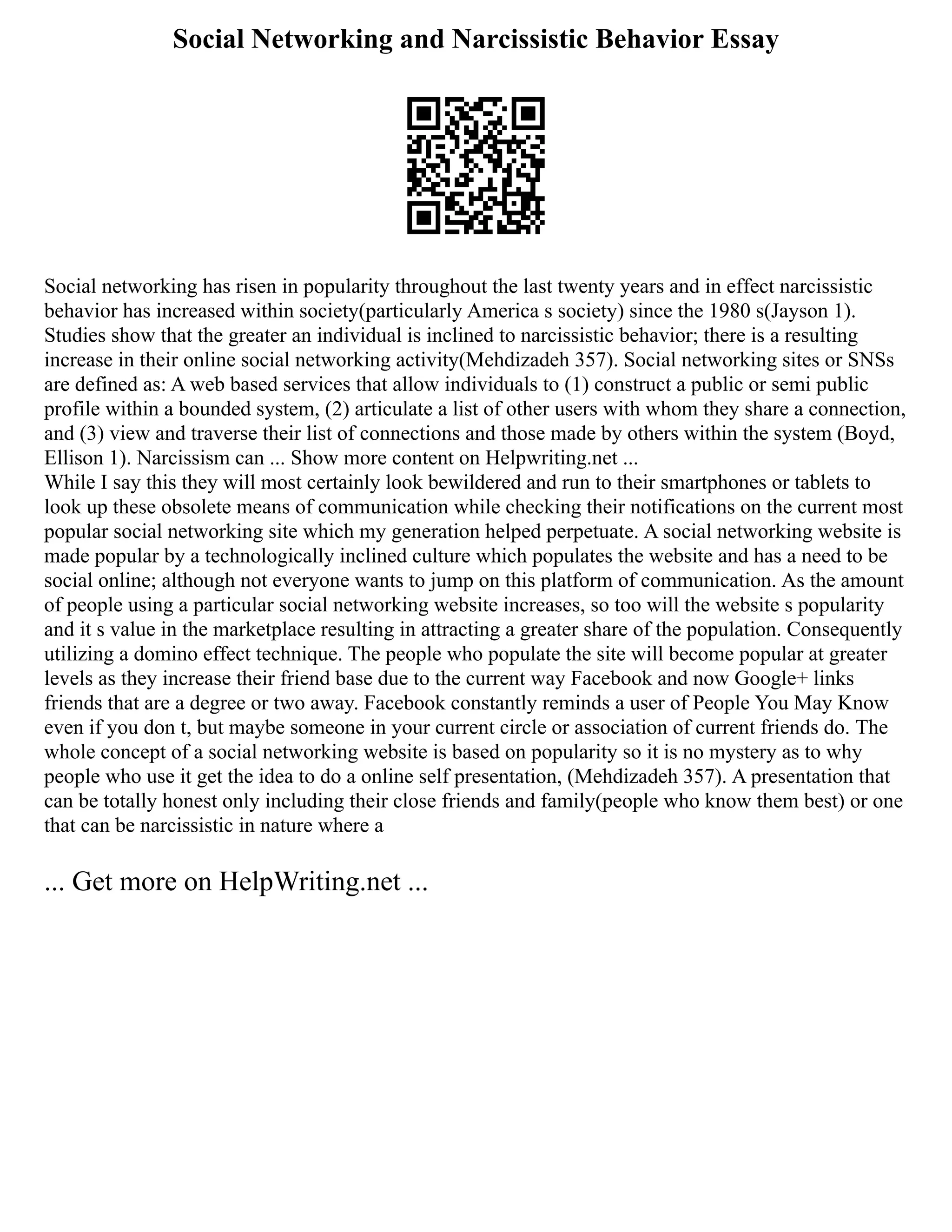 Social Networking and Narcissistic Behavior Essay
Social networking has risen in popularity throughout the last twenty years and in effect narcissistic
behavior has increased within society(particularly America s society) since the 1980 s(Jayson 1).
Studies show that the greater an individual is inclined to narcissistic behavior; there is a resulting
increase in their online social networking activity(Mehdizadeh 357). Social networking sites or SNSs
are defined as: A web based services that allow individuals to (1) construct a public or semi public
profile within a bounded system, (2) articulate a list of other users with whom they share a connection,
and (3) view and traverse their list of connections and those made by others within the system (Boyd,
Ellison 1). Narcissism can ... Show more content on Helpwriting.net ...
While I say this they will most certainly look bewildered and run to their smartphones or tablets to
look up these obsolete means of communication while checking their notifications on the current most
popular social networking site which my generation helped perpetuate. A social networking website is
made popular by a technologically inclined culture which populates the website and has a need to be
social online; although not everyone wants to jump on this platform of communication. As the amount
of people using a particular social networking website increases, so too will the website s popularity
and it s value in the marketplace resulting in attracting a greater share of the population. Consequently
utilizing a domino effect technique. The people who populate the site will become popular at greater
levels as they increase their friend base due to the current way Facebook and now Google+ links
friends that are a degree or two away. Facebook constantly reminds a user of People You May Know
even if you don t, but maybe someone in your current circle or association of current friends do. The
whole concept of a social networking website is based on popularity so it is no mystery as to why
people who use it get the idea to do a online self presentation, (Mehdizadeh 357). A presentation that
can be totally honest only including their close friends and family(people who know them best) or one
that can be narcissistic in nature where a
... Get more on HelpWriting.net ...
 