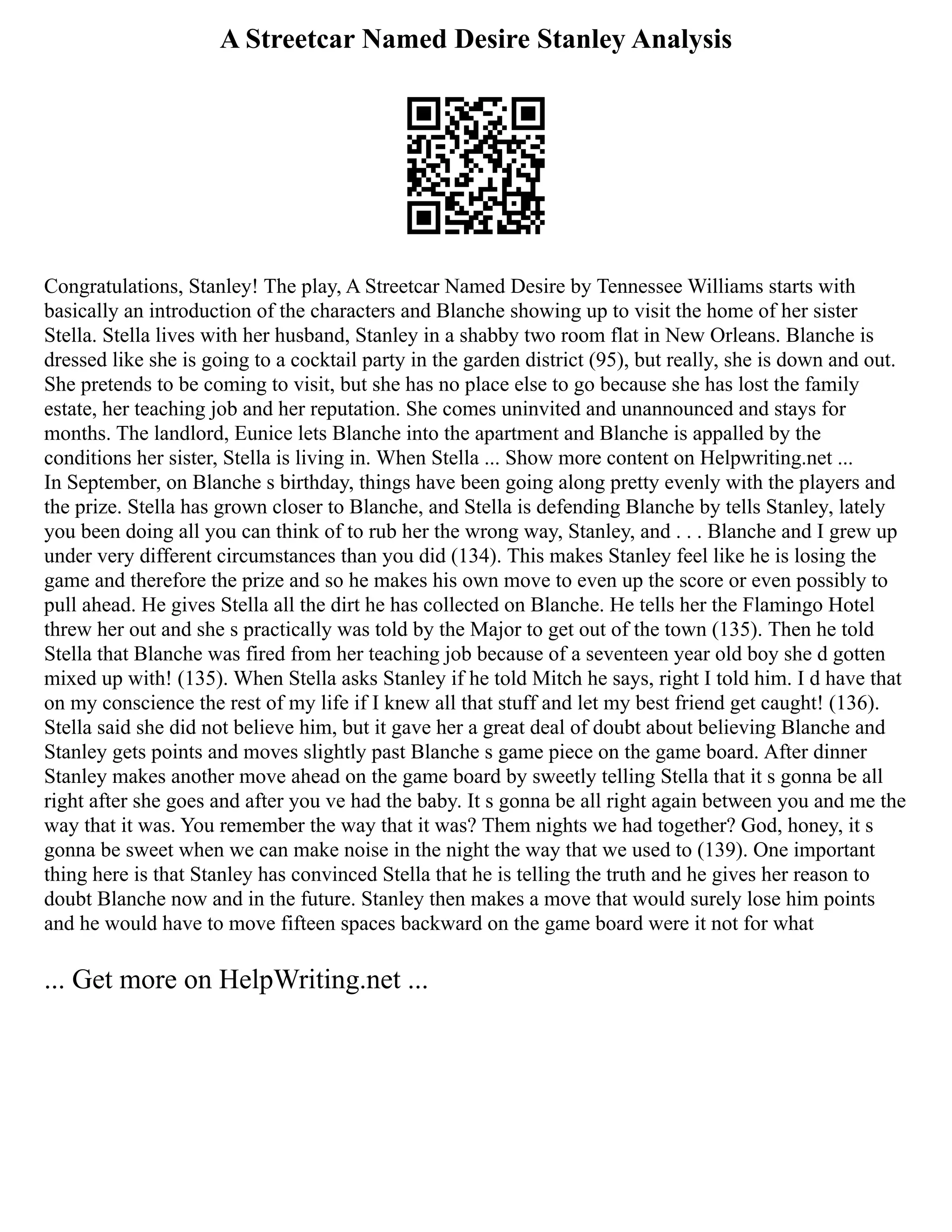 A Streetcar Named Desire Stanley Analysis
Congratulations, Stanley! The play, A Streetcar Named Desire by Tennessee Williams starts with
basically an introduction of the characters and Blanche showing up to visit the home of her sister
Stella. Stella lives with her husband, Stanley in a shabby two room flat in New Orleans. Blanche is
dressed like she is going to a cocktail party in the garden district (95), but really, she is down and out.
She pretends to be coming to visit, but she has no place else to go because she has lost the family
estate, her teaching job and her reputation. She comes uninvited and unannounced and stays for
months. The landlord, Eunice lets Blanche into the apartment and Blanche is appalled by the
conditions her sister, Stella is living in. When Stella ... Show more content on Helpwriting.net ...
In September, on Blanche s birthday, things have been going along pretty evenly with the players and
the prize. Stella has grown closer to Blanche, and Stella is defending Blanche by tells Stanley, lately
you been doing all you can think of to rub her the wrong way, Stanley, and . . . Blanche and I grew up
under very different circumstances than you did (134). This makes Stanley feel like he is losing the
game and therefore the prize and so he makes his own move to even up the score or even possibly to
pull ahead. He gives Stella all the dirt he has collected on Blanche. He tells her the Flamingo Hotel
threw her out and she s practically was told by the Major to get out of the town (135). Then he told
Stella that Blanche was fired from her teaching job because of a seventeen year old boy she d gotten
mixed up with! (135). When Stella asks Stanley if he told Mitch he says, right I told him. I d have that
on my conscience the rest of my life if I knew all that stuff and let my best friend get caught! (136).
Stella said she did not believe him, but it gave her a great deal of doubt about believing Blanche and
Stanley gets points and moves slightly past Blanche s game piece on the game board. After dinner
Stanley makes another move ahead on the game board by sweetly telling Stella that it s gonna be all
right after she goes and after you ve had the baby. It s gonna be all right again between you and me the
way that it was. You remember the way that it was? Them nights we had together? God, honey, it s
gonna be sweet when we can make noise in the night the way that we used to (139). One important
thing here is that Stanley has convinced Stella that he is telling the truth and he gives her reason to
doubt Blanche now and in the future. Stanley then makes a move that would surely lose him points
and he would have to move fifteen spaces backward on the game board were it not for what
... Get more on HelpWriting.net ...
 