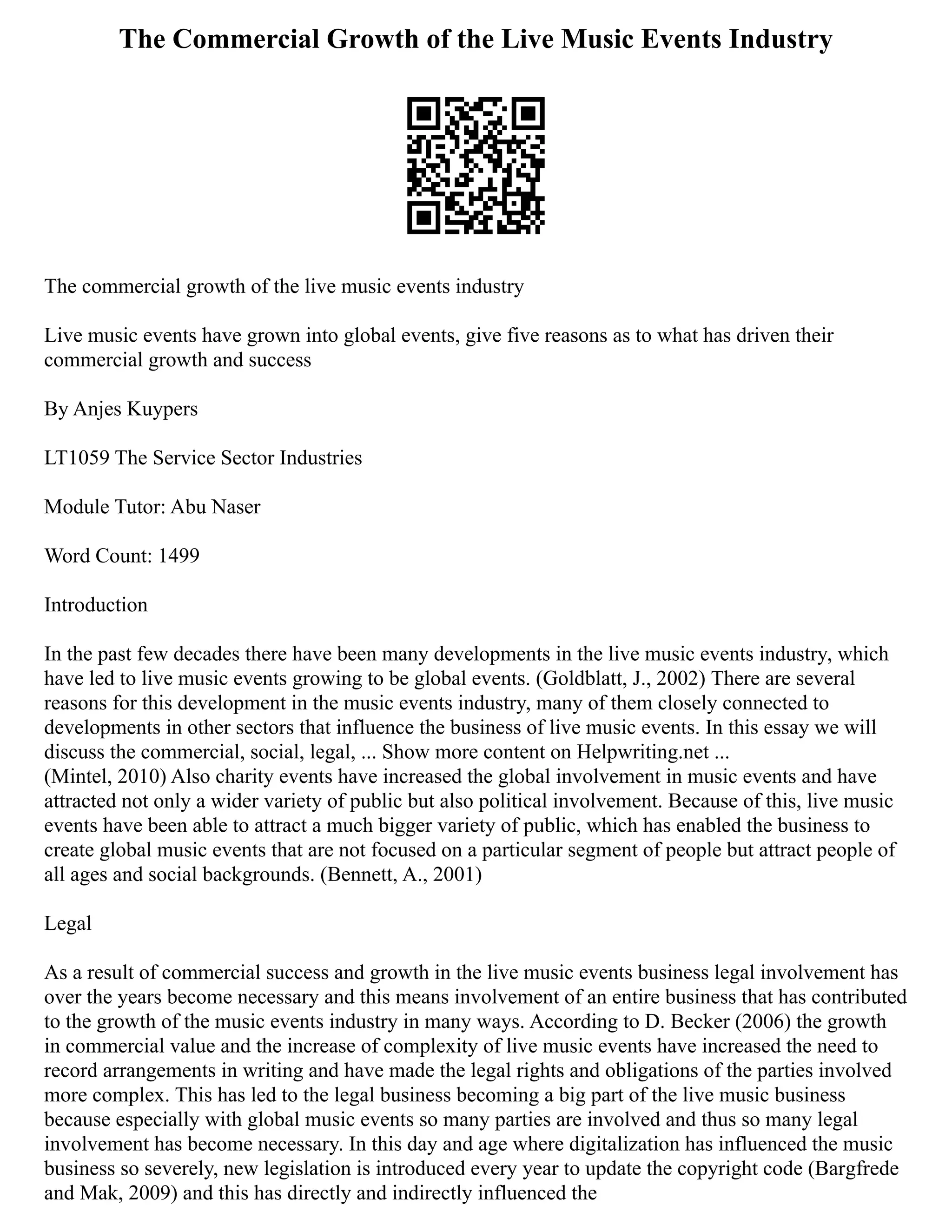 The Commercial Growth of the Live Music Events Industry
The commercial growth of the live music events industry
Live music events have grown into global events, give five reasons as to what has driven their
commercial growth and success
By Anjes Kuypers
LT1059 The Service Sector Industries
Module Tutor: Abu Naser
Word Count: 1499
Introduction
In the past few decades there have been many developments in the live music events industry, which
have led to live music events growing to be global events. (Goldblatt, J., 2002) There are several
reasons for this development in the music events industry, many of them closely connected to
developments in other sectors that influence the business of live music events. In this essay we will
discuss the commercial, social, legal, ... Show more content on Helpwriting.net ...
(Mintel, 2010) Also charity events have increased the global involvement in music events and have
attracted not only a wider variety of public but also political involvement. Because of this, live music
events have been able to attract a much bigger variety of public, which has enabled the business to
create global music events that are not focused on a particular segment of people but attract people of
all ages and social backgrounds. (Bennett, A., 2001)
Legal
As a result of commercial success and growth in the live music events business legal involvement has
over the years become necessary and this means involvement of an entire business that has contributed
to the growth of the music events industry in many ways. According to D. Becker (2006) the growth
in commercial value and the increase of complexity of live music events have increased the need to
record arrangements in writing and have made the legal rights and obligations of the parties involved
more complex. This has led to the legal business becoming a big part of the live music business
because especially with global music events so many parties are involved and thus so many legal
involvement has become necessary. In this day and age where digitalization has influenced the music
business so severely, new legislation is introduced every year to update the copyright code (Bargfrede
and Mak, 2009) and this has directly and indirectly influenced the
 