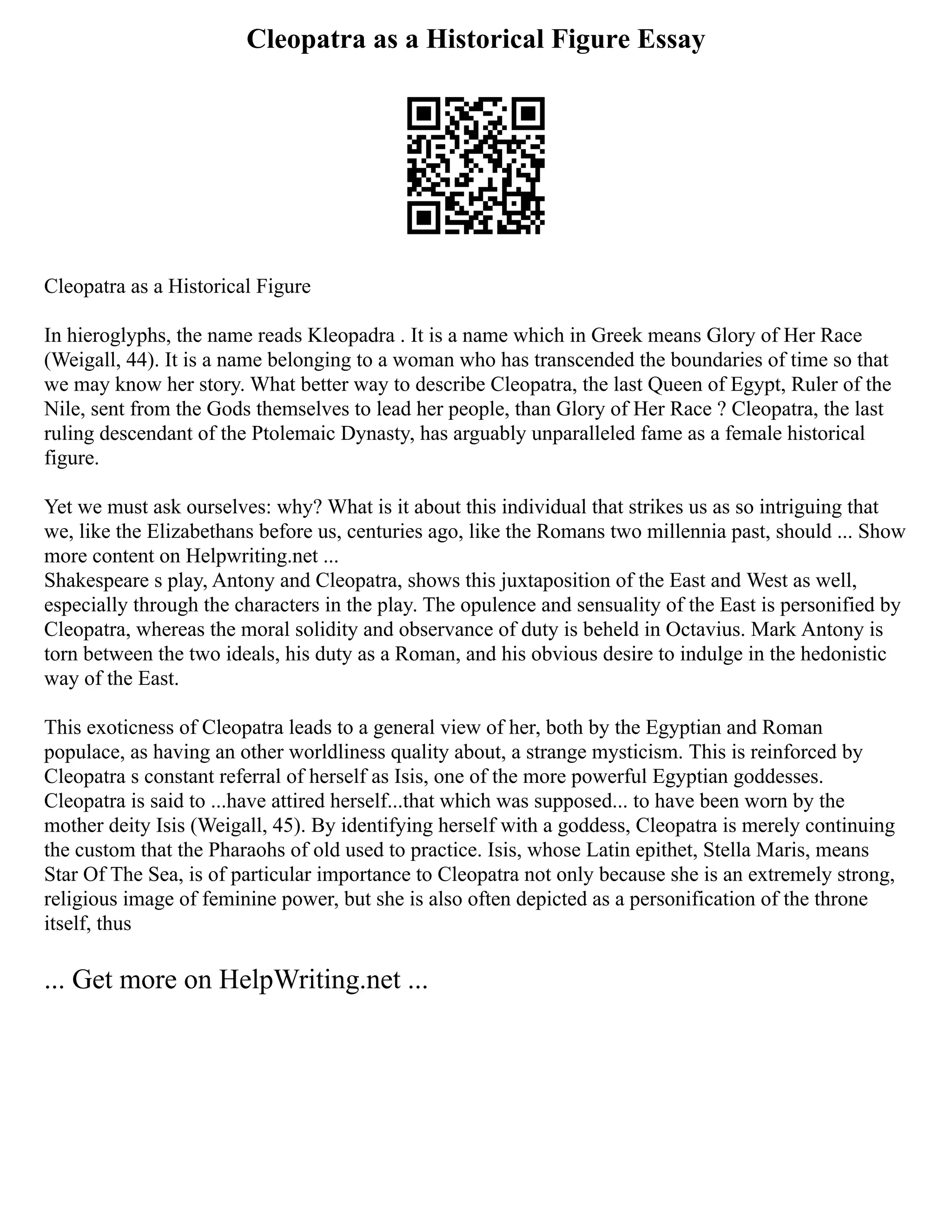 Cleopatra as a Historical Figure Essay
Cleopatra as a Historical Figure
In hieroglyphs, the name reads Kleopadra . It is a name which in Greek means Glory of Her Race
(Weigall, 44). It is a name belonging to a woman who has transcended the boundaries of time so that
we may know her story. What better way to describe Cleopatra, the last Queen of Egypt, Ruler of the
Nile, sent from the Gods themselves to lead her people, than Glory of Her Race ? Cleopatra, the last
ruling descendant of the Ptolemaic Dynasty, has arguably unparalleled fame as a female historical
figure.
Yet we must ask ourselves: why? What is it about this individual that strikes us as so intriguing that
we, like the Elizabethans before us, centuries ago, like the Romans two millennia past, should ... Show
more content on Helpwriting.net ...
Shakespeare s play, Antony and Cleopatra, shows this juxtaposition of the East and West as well,
especially through the characters in the play. The opulence and sensuality of the East is personified by
Cleopatra, whereas the moral solidity and observance of duty is beheld in Octavius. Mark Antony is
torn between the two ideals, his duty as a Roman, and his obvious desire to indulge in the hedonistic
way of the East.
This exoticness of Cleopatra leads to a general view of her, both by the Egyptian and Roman
populace, as having an other worldliness quality about, a strange mysticism. This is reinforced by
Cleopatra s constant referral of herself as Isis, one of the more powerful Egyptian goddesses.
Cleopatra is said to ...have attired herself...that which was supposed... to have been worn by the
mother deity Isis (Weigall, 45). By identifying herself with a goddess, Cleopatra is merely continuing
the custom that the Pharaohs of old used to practice. Isis, whose Latin epithet, Stella Maris, means
Star Of The Sea, is of particular importance to Cleopatra not only because she is an extremely strong,
religious image of feminine power, but she is also often depicted as a personification of the throne
itself, thus
... Get more on HelpWriting.net ...
 