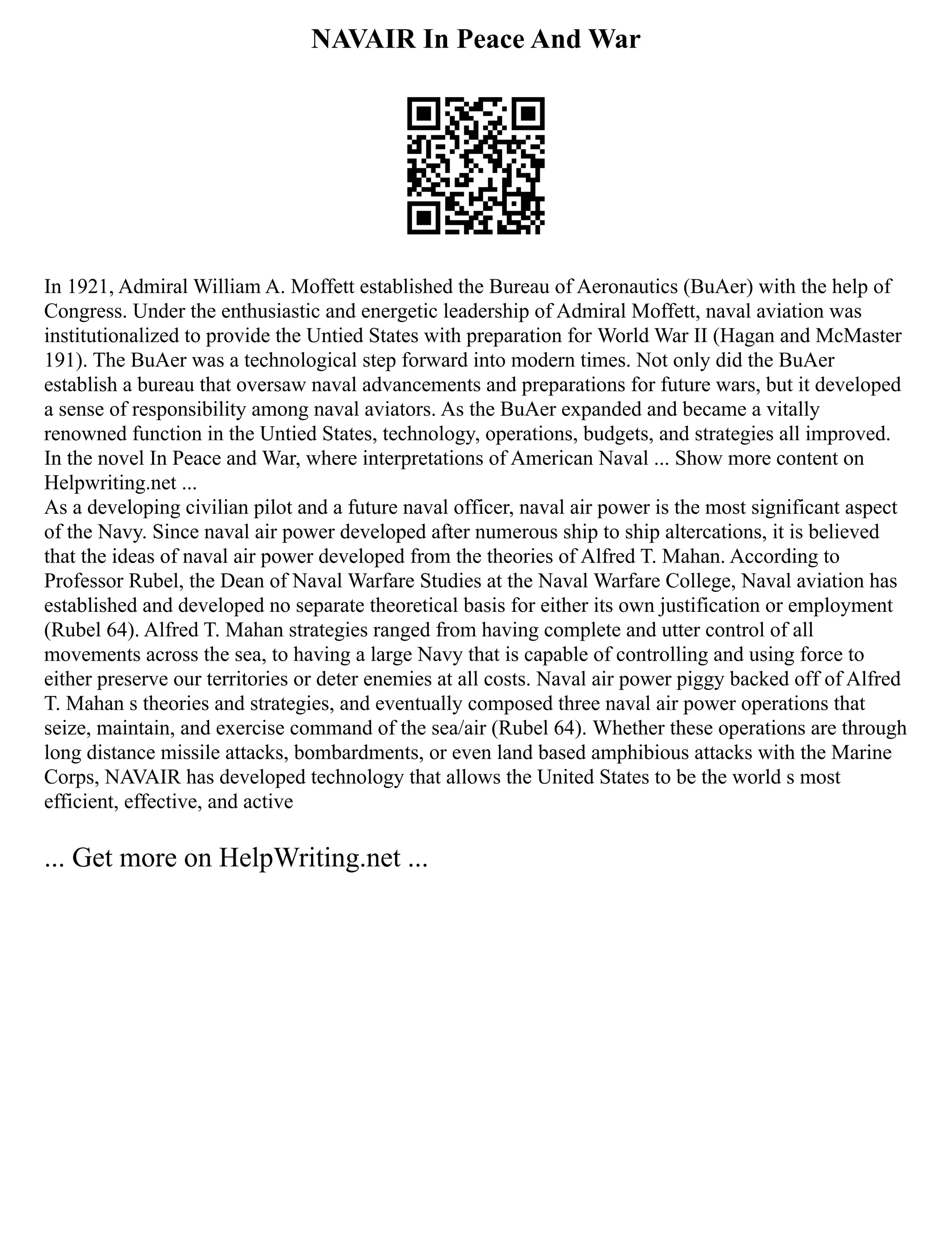 NAVAIR In Peace And War
In 1921, Admiral William A. Moffett established the Bureau of Aeronautics (BuAer) with the help of
Congress. Under the enthusiastic and energetic leadership of Admiral Moffett, naval aviation was
institutionalized to provide the Untied States with preparation for World War II (Hagan and McMaster
191). The BuAer was a technological step forward into modern times. Not only did the BuAer
establish a bureau that oversaw naval advancements and preparations for future wars, but it developed
a sense of responsibility among naval aviators. As the BuAer expanded and became a vitally
renowned function in the Untied States, technology, operations, budgets, and strategies all improved.
In the novel In Peace and War, where interpretations of American Naval ... Show more content on
Helpwriting.net ...
As a developing civilian pilot and a future naval officer, naval air power is the most significant aspect
of the Navy. Since naval air power developed after numerous ship to ship altercations, it is believed
that the ideas of naval air power developed from the theories of Alfred T. Mahan. According to
Professor Rubel, the Dean of Naval Warfare Studies at the Naval Warfare College, Naval aviation has
established and developed no separate theoretical basis for either its own justification or employment
(Rubel 64). Alfred T. Mahan strategies ranged from having complete and utter control of all
movements across the sea, to having a large Navy that is capable of controlling and using force to
either preserve our territories or deter enemies at all costs. Naval air power piggy backed off of Alfred
T. Mahan s theories and strategies, and eventually composed three naval air power operations that
seize, maintain, and exercise command of the sea/air (Rubel 64). Whether these operations are through
long distance missile attacks, bombardments, or even land based amphibious attacks with the Marine
Corps, NAVAIR has developed technology that allows the United States to be the world s most
efficient, effective, and active
... Get more on HelpWriting.net ...
 
