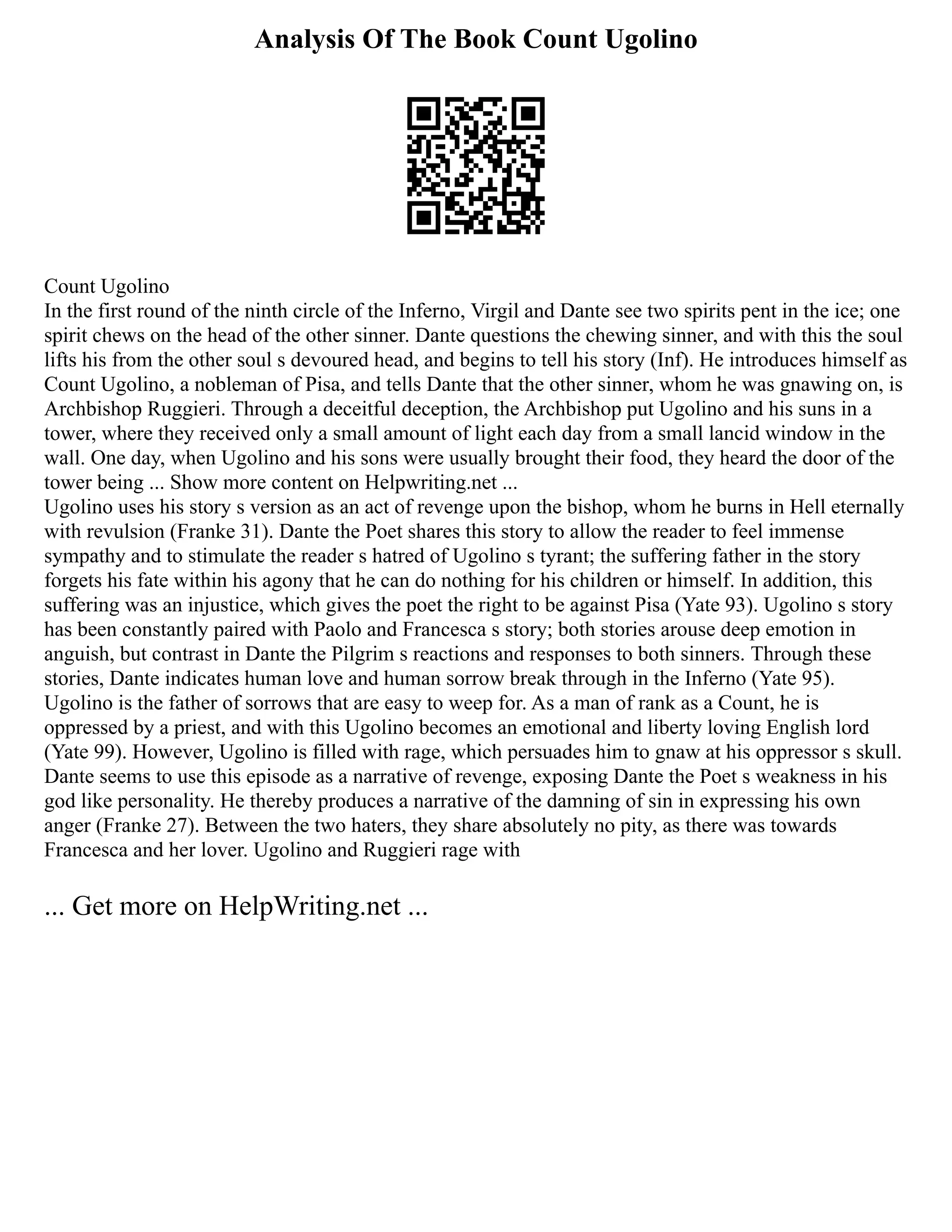Analysis Of The Book Count Ugolino
Count Ugolino
In the first round of the ninth circle of the Inferno, Virgil and Dante see two spirits pent in the ice; one
spirit chews on the head of the other sinner. Dante questions the chewing sinner, and with this the soul
lifts his from the other soul s devoured head, and begins to tell his story (Inf). He introduces himself as
Count Ugolino, a nobleman of Pisa, and tells Dante that the other sinner, whom he was gnawing on, is
Archbishop Ruggieri. Through a deceitful deception, the Archbishop put Ugolino and his suns in a
tower, where they received only a small amount of light each day from a small lancid window in the
wall. One day, when Ugolino and his sons were usually brought their food, they heard the door of the
tower being ... Show more content on Helpwriting.net ...
Ugolino uses his story s version as an act of revenge upon the bishop, whom he burns in Hell eternally
with revulsion (Franke 31). Dante the Poet shares this story to allow the reader to feel immense
sympathy and to stimulate the reader s hatred of Ugolino s tyrant; the suffering father in the story
forgets his fate within his agony that he can do nothing for his children or himself. In addition, this
suffering was an injustice, which gives the poet the right to be against Pisa (Yate 93). Ugolino s story
has been constantly paired with Paolo and Francesca s story; both stories arouse deep emotion in
anguish, but contrast in Dante the Pilgrim s reactions and responses to both sinners. Through these
stories, Dante indicates human love and human sorrow break through in the Inferno (Yate 95).
Ugolino is the father of sorrows that are easy to weep for. As a man of rank as a Count, he is
oppressed by a priest, and with this Ugolino becomes an emotional and liberty loving English lord
(Yate 99). However, Ugolino is filled with rage, which persuades him to gnaw at his oppressor s skull.
Dante seems to use this episode as a narrative of revenge, exposing Dante the Poet s weakness in his
god like personality. He thereby produces a narrative of the damning of sin in expressing his own
anger (Franke 27). Between the two haters, they share absolutely no pity, as there was towards
Francesca and her lover. Ugolino and Ruggieri rage with
... Get more on HelpWriting.net ...
 