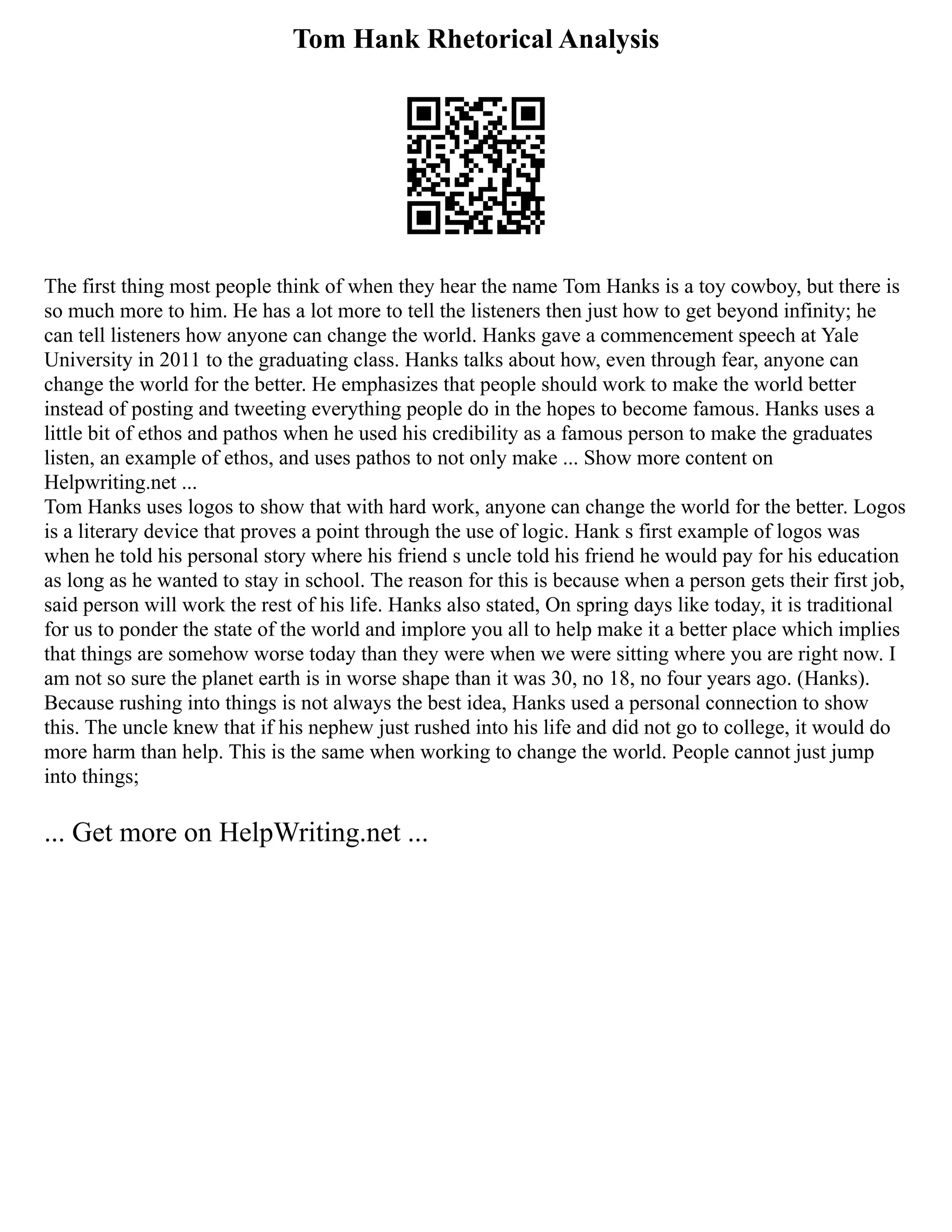 Tom Hank Rhetorical Analysis
The first thing most people think of when they hear the name Tom Hanks is a toy cowboy, but there is
so much more to him. He has a lot more to tell the listeners then just how to get beyond infinity; he
can tell listeners how anyone can change the world. Hanks gave a commencement speech at Yale
University in 2011 to the graduating class. Hanks talks about how, even through fear, anyone can
change the world for the better. He emphasizes that people should work to make the world better
instead of posting and tweeting everything people do in the hopes to become famous. Hanks uses a
little bit of ethos and pathos when he used his credibility as a famous person to make the graduates
listen, an example of ethos, and uses pathos to not only make ... Show more content on
Helpwriting.net ...
Tom Hanks uses logos to show that with hard work, anyone can change the world for the better. Logos
is a literary device that proves a point through the use of logic. Hank s first example of logos was
when he told his personal story where his friend s uncle told his friend he would pay for his education
as long as he wanted to stay in school. The reason for this is because when a person gets their first job,
said person will work the rest of his life. Hanks also stated, On spring days like today, it is traditional
for us to ponder the state of the world and implore you all to help make it a better place which implies
that things are somehow worse today than they were when we were sitting where you are right now. I
am not so sure the planet earth is in worse shape than it was 30, no 18, no four years ago. (Hanks).
Because rushing into things is not always the best idea, Hanks used a personal connection to show
this. The uncle knew that if his nephew just rushed into his life and did not go to college, it would do
more harm than help. This is the same when working to change the world. People cannot just jump
into things;
... Get more on HelpWriting.net ...
 