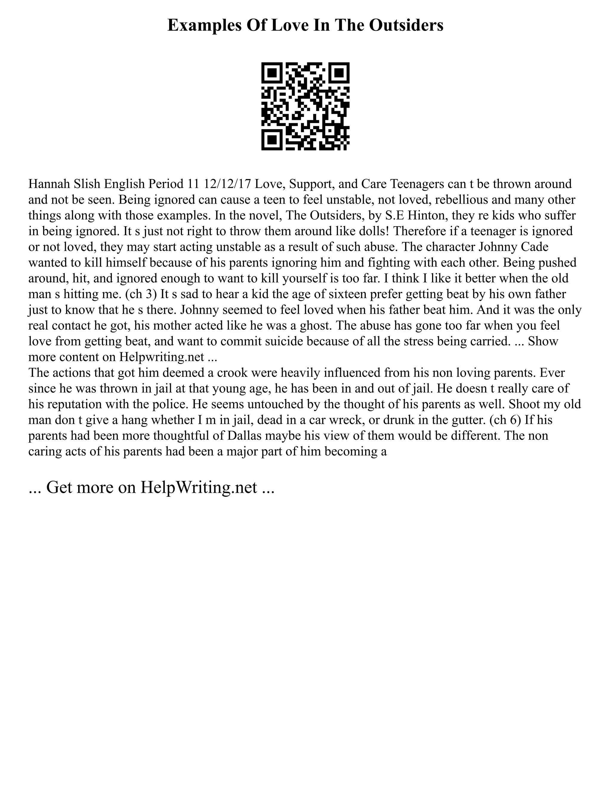 Examples Of Love In The Outsiders
Hannah Slish English Period 11 12/12/17 Love, Support, and Care Teenagers can t be thrown around
and not be seen. Being ignored can cause a teen to feel unstable, not loved, rebellious and many other
things along with those examples. In the novel, The Outsiders, by S.E Hinton, they re kids who suffer
in being ignored. It s just not right to throw them around like dolls! Therefore if a teenager is ignored
or not loved, they may start acting unstable as a result of such abuse. The character Johnny Cade
wanted to kill himself because of his parents ignoring him and fighting with each other. Being pushed
around, hit, and ignored enough to want to kill yourself is too far. I think I like it better when the old
man s hitting me. (ch 3) It s sad to hear a kid the age of sixteen prefer getting beat by his own father
just to know that he s there. Johnny seemed to feel loved when his father beat him. And it was the only
real contact he got, his mother acted like he was a ghost. The abuse has gone too far when you feel
love from getting beat, and want to commit suicide because of all the stress being carried. ... Show
more content on Helpwriting.net ...
The actions that got him deemed a crook were heavily influenced from his non loving parents. Ever
since he was thrown in jail at that young age, he has been in and out of jail. He doesn t really care of
his reputation with the police. He seems untouched by the thought of his parents as well. Shoot my old
man don t give a hang whether I m in jail, dead in a car wreck, or drunk in the gutter. (ch 6) If his
parents had been more thoughtful of Dallas maybe his view of them would be different. The non
caring acts of his parents had been a major part of him becoming a
... Get more on HelpWriting.net ...
 