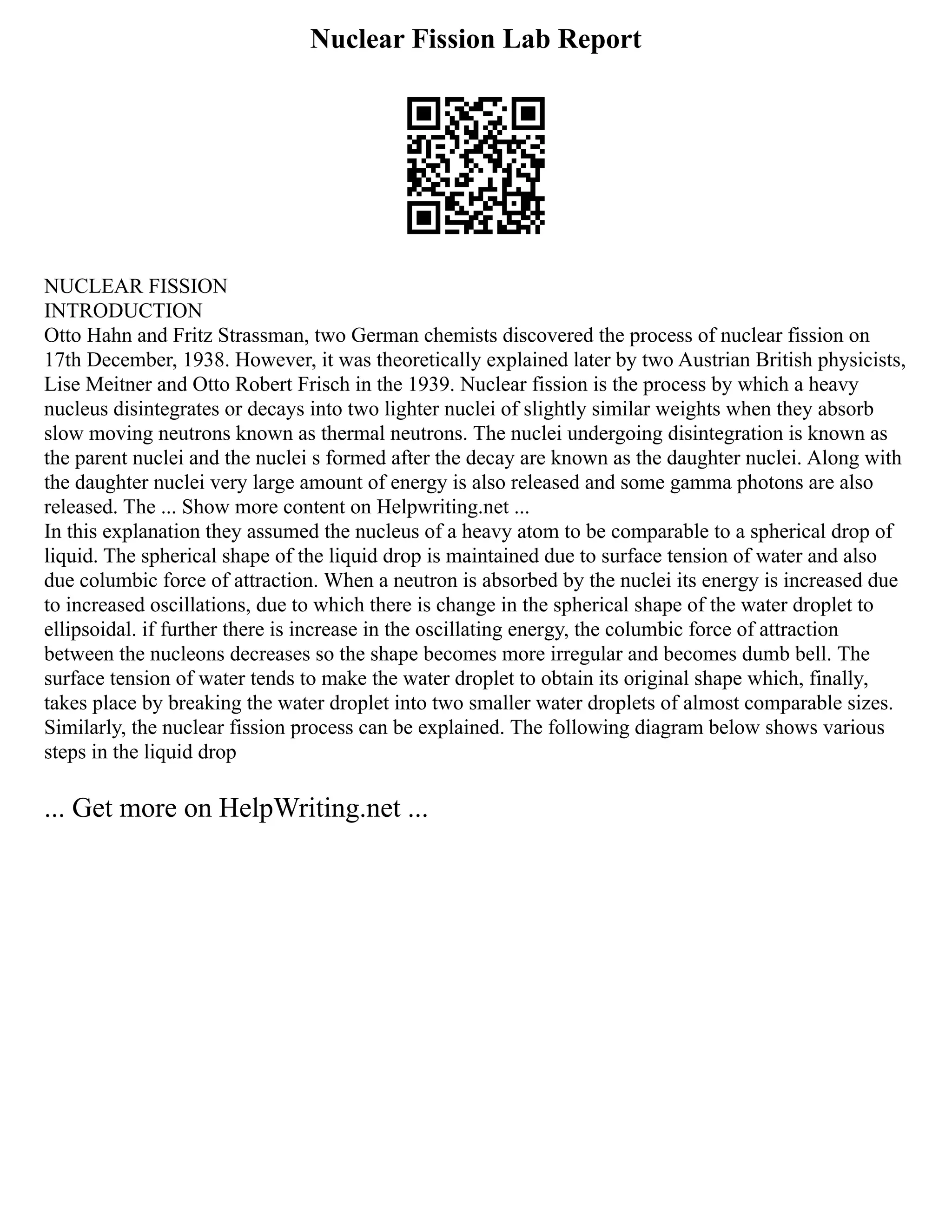Nuclear Fission Lab Report
NUCLEAR FISSION
INTRODUCTION
Otto Hahn and Fritz Strassman, two German chemists discovered the process of nuclear fission on
17th December, 1938. However, it was theoretically explained later by two Austrian British physicists,
Lise Meitner and Otto Robert Frisch in the 1939. Nuclear fission is the process by which a heavy
nucleus disintegrates or decays into two lighter nuclei of slightly similar weights when they absorb
slow moving neutrons known as thermal neutrons. The nuclei undergoing disintegration is known as
the parent nuclei and the nuclei s formed after the decay are known as the daughter nuclei. Along with
the daughter nuclei very large amount of energy is also released and some gamma photons are also
released. The ... Show more content on Helpwriting.net ...
In this explanation they assumed the nucleus of a heavy atom to be comparable to a spherical drop of
liquid. The spherical shape of the liquid drop is maintained due to surface tension of water and also
due columbic force of attraction. When a neutron is absorbed by the nuclei its energy is increased due
to increased oscillations, due to which there is change in the spherical shape of the water droplet to
ellipsoidal. if further there is increase in the oscillating energy, the columbic force of attraction
between the nucleons decreases so the shape becomes more irregular and becomes dumb bell. The
surface tension of water tends to make the water droplet to obtain its original shape which, finally,
takes place by breaking the water droplet into two smaller water droplets of almost comparable sizes.
Similarly, the nuclear fission process can be explained. The following diagram below shows various
steps in the liquid drop
... Get more on HelpWriting.net ...
 