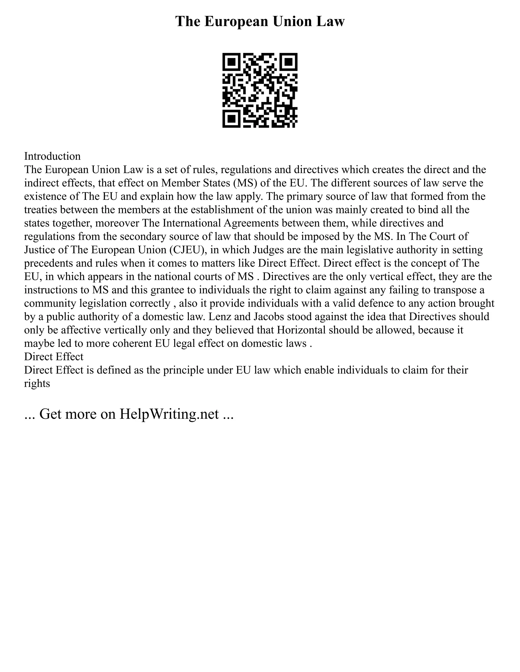 The European Union Law
Introduction
The European Union Law is a set of rules, regulations and directives which creates the direct and the
indirect effects, that effect on Member States (MS) of the EU. The different sources of law serve the
existence of The EU and explain how the law apply. The primary source of law that formed from the
treaties between the members at the establishment of the union was mainly created to bind all the
states together, moreover The International Agreements between them, while directives and
regulations from the secondary source of law that should be imposed by the MS. In The Court of
Justice of The European Union (CJEU), in which Judges are the main legislative authority in setting
precedents and rules when it comes to matters like Direct Effect. Direct effect is the concept of The
EU, in which appears in the national courts of MS . Directives are the only vertical effect, they are the
instructions to MS and this grantee to individuals the right to claim against any failing to transpose a
community legislation correctly , also it provide individuals with a valid defence to any action brought
by a public authority of a domestic law. Lenz and Jacobs stood against the idea that Directives should
only be affective vertically only and they believed that Horizontal should be allowed, because it
maybe led to more coherent EU legal effect on domestic laws .
Direct Effect
Direct Effect is defined as the principle under EU law which enable individuals to claim for their
rights
... Get more on HelpWriting.net ...
 