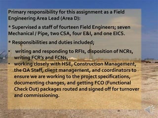 Area D work was both in the Greenfield side of the project and in the existing refinery. All of the tie-ins for the new project piping into the existing refinery systems were in our area. Tie-in packages had to be built and turned over to the contractor for execution. There were 169 hot taps ranging in size from ”4 to 30”, and approximately 270 “out of service” tie-ins made. work in the existing refinery included the whole of the existing tank farm; approximately 14,000 cm3 of concrete, 10,000 tons of steel, 30 miles of new piping. The other work in the refinery included new foundations for the existing pipe racks. Adding steel to the existing pipe racks, the associated piping and E&I work required to tie this into the tank farm and / or the Greenfield site. 