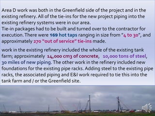  Area D responsibilities also included the layout and  installation of the temporary constructions facilities required for the project. In addition, Area D had all of the underground services coming into the individual units on the Greenfield side including: Oily water, Firewater, Storm water, Potable Water, Sanitary Sewer. Area D also had the responsibility for the Greenfield side main pipe rack steel foundations, the erection of the steel itself, and the piping / electrical in the main racks.The two units in the Greenfield side, in addition to the work already mentioned were Utilities, and the Ground Flare.  