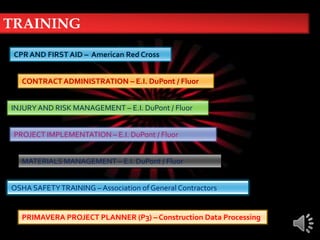 TRAININGCPR AND FIRST AID –  American Red CrossCONTRACT ADMINISTRATION – E.I. DuPont / FluorINJURY AND RISK MANAGEMENT – E.I. DuPont / FluorPROJECT IMPLEMENTATION – E.I. DuPont / FluorMATERIALS MANAGEMENT – E.I. DuPont / FluorOSHA SAFETY TRAINING – Association of General ContractorsPRIMAVERA PROJECT PLANNER (P3) – Construction Data Processing