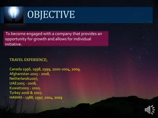 OBJECTIVE To become engaged with a company that provides an opportunity for growth and allows for individual initiative.TRAVELEXPERIENCE:Canada 1996, 1998, 1999, 2000-2004, 2009, Afghanistan 2005 - 2008,Netherlands2007, UAE2005 - 2008, Kuwait2005 - 2010, Turkey 2006 & 2007, HAWAII - 1988, 1997, 2004, 2009