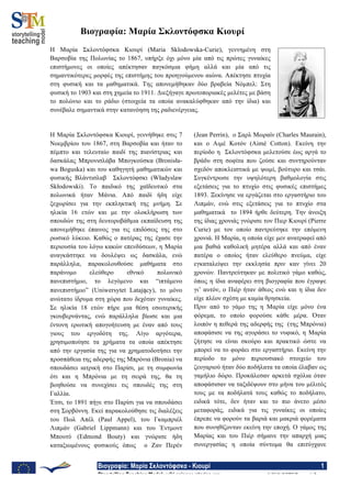 Βιογραφία: Μαρία Σκλοντόφσκα - Κιουρί 1
Storytelling Teaching Model: wiki.science-stories.org © 2012, S@TM Research Group
Βιογραφία: Μαρία Σκλοντόφσκα Κιουρί
Η Μαρία Σκλοντόφσκα Κιουρί (Maria Sklodowska-Curie), γεννηµένη στη
Βαρσοβία της Πολωνίας το 1867, υπήρξε όχι µόνο µία από τις πρώτες γυναίκες
επιστήµονες οι οποίες απέκτησαν παγκόσµια φήµη αλλά και µία από τις
σηµαντικότερες µορφές της επιστήµης του προηγούµενου αιώνα. Απέκτησε πτυχία
στη φυσική και τα µαθηµατικά. Της απονεµήθηκαν δύο βραβεία Νόµπελ: Στη
φυσική το 1903 και στη χηµεία το 1911. Διεξήγαγε πρωτοποριακές µελέτες µε βάση
το πολώνιο και το ράδιο (στοιχεία τα οποία ανακαλύφθηκαν από την ίδια) και
συνέβαλε σηµαντικά στην κατανόηση της ραδιενέργειας.
Η Μαρία Σκλοντόφσκα Κιουρί, γεννήθηκε στις 7
Νοεµβρίου του 1867, στη Βαρσοβία και ήταν το
πέµπτο και τελευταίο παιδί της πιανίστριας και
δασκάλας Μπρονισλάβα Μπογκούσκα (Bronisła-
wa Boguska) και του καθηγητή µαθηµατικών και
φυσικής Βλάντισλαβ Σκλοντόφσκι (Władyslaw
Skłodowski). Το παιδικό της χαϊδευτικό στα
πολωνικά ήταν Μάνια. Από παιδί ήδη είχε
ξεχωρίσει για την εκπληκτική της µνήµη. Σε
ηλικία 16 ετών και µε την ολοκλήρωση των
σπουδών της στη δευτοροβάθµια εκπαίδευση της
απονεµήθηκε έπαινος για τις επιδόσεις της στο
ρωσικό λύκειο. Καθώς ο πατέρας της έχασε την
περιουσία του λόγω κακών επενδύσεων, η Μαρία
αναγκάστηκε να δουλέψει ως δασκάλα, ενώ
παράλληλα, παρακολουθούσε µαθήµατα στο
παράνοµο ελεύθερο εθνικό πολωνικό
πανεπιστήµιο, το λεγόµενο και “ιπτάµενο
πανεπιστήµιο” (Uniwersytet Latający), το µόνο
ανώτατο ίδρυµα στη χώρα που δεχόταν γυναίκες.
Σε ηλικία 18 ετών πήρε µια θέση εσωτερικής
γκουβερνάντας, ενώ παράλληλα βίωσε και µια
έντονη ερωτική απογοήτευση µε έναν από τους
γιους του εργοδότη της. Λίγο αργότερα,
χρησιµοποίησε τα χρήµατα τα οποία απέκτησε
από την εργασία της για να χρηµατοδοτήσει την
προσπάθεια της αδερφής της Μπρόνια (Bronia) να
σπουδάσει ιατρική στο Παρίσι, µε τη συµφωνία
ότι και η Μπρόνια µε τη σειρά της, θα τη
βοηθούσε να συνεχίσει τις σπουδές της στη
Γαλλία.
Έτσι, το 1891 πήγε στο Παρίσι για να σπουδάσει
στη Σορβόννη. Εκεί παρακολούθησε τις διαλέξεις
του Πωλ Απέλ (Paul Appel), του Γκαµπριέλ
Λιπµάν (Gabriel Lippmann) και του Έντµοντ
Μπουτύ (Edmond Bouty) και γνώρισε ήδη
καταξιωµένους φυσικούς όπως ο Ζαν Περέν
(Jean Perrin), ο Σαρλ Μωραίν (Charles Maurain),
και ο Αιµέ Κοτόν (Aimé Cotton). Εκείνη την
περίοδο η Σκλοντόφσκα µελετούσε έως αργά το
βράδυ στη σοφίτα που ζούσε και συντηρούνταν
σχεδόν αποκλειστικά µε ψωµί, βούτυρο και τσάι.
Συγκέντρωσε την υψηλότερη βαθµολογία στις
εξετάσεις για το πτυχίο στις φυσικές επιστήµες
1893. Ξεκίνησε να εργάζεται στο εργαστήριο του
Λιπµάν, ενώ στις εξετάσεις για το πτυχίο στα
µαθηµατικά το 1894 ήρθε δεύτερη. Την άνοιξη
της ίδιας χρονιάς γνώρισε τον Πιερ Κιουρί (Pierre
Curie) µε τον οποίο παντρεύτηκε την επόµενη
χρονιά. Η Μαρία, η οποία είχε µεν ανατραφεί από
µια βαθιά καθολική µητέρα αλλά και από έναν
πατέρα ο οποίος ήταν ελεύθερο πνεύµα, είχε
εγκαταλείψει την εκκλησία πριν καν γίνει 20
χρονών. Παντρεύτηκαν µε πολιτικό γάµο καθώς,
όπως η ίδια αναφέρει στη βιογραφία που έγραψε
γι’ αυτόν, ο Πιέρ ήταν άθεος ενώ και η ίδια δεν
είχε πλέον σχέση µε καµία θρησκεία.
Πριν από το γάµο της η Μαρία είχε µόνο ένα
φόρεµα, το οποίο φορούσε κάθε µέρα. Όταν
λοιπόν η πεθερά της αδερφής της (της Μπρόνια)
αποφάσισε να της αγοράσει το νυφικό, η Μαρία
ζήτησε να είναι σκούρο και πρακτικό ώστε να
µπορεί να το φοράει στο εργαστήριο. Εκείνη την
περίοδο το µόνο περιουσιακό στοιχείο του
ζευγαριού ήταν δύο ποδήλατα τα οποία έλαβαν ως
γαµήλιο δώρο. Προκάλεσαν αρκετά σχόλια όταν
αποφάσισαν να ταξιδέψουν στο µήνα του µέλιτός
τους µε τα ποδήλατά τους καθώς το ποδήλατο,
ειδικά τότε, δεν ήταν και το πιο άνετο µέσο
µεταφοράς, ειδικά για τις γυναίκες οι οποίες
έπρεπε να φορούν τα βαριά και µακριά φορέµατα
που συνηθίζονταν εκείνη την εποχή. Ο γάµος της
Μαρίας και του Πιέρ σήµανε την απαρχή µιας
συνεργασίας η οποία σύντοµα θα επιτύγχανε
 