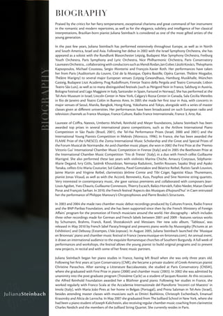 BIOGRAPHY
            Praised by the critics for her fiery temperament, exceptional charisma and great command of her instrument
            in the romantic and modern repertoires, as well as for the elegance, subtlety and intelligence of her classical
            interpretations, Brazilian-born pianist Juliana Steinbach is considered as one of the most gifted artists of the
            young generation.

            In the past few years, Juliana Steinbach has performed extensively throughout Europe, as well as in North
            and South America, Israel and Asia. Following her debut in 2002 with the Israel Symphony Orchestra, she has
            appeared as a soloist with the Rundfunk Blasorchester Leipzig, Budapest Mav Symphony Orchestra, Freiburg
            Youth Orchestra, Paris Symphony and Lyric Orchestra, Nice Philharmonic Orchestra, Paris Conservatory
            Laureates Orchestra... collaborating with conductors such as Mendi Rodan, Jan Cober, László Kovács, Théophanis
            Kapsopoulos, Michael Cousteau, Sergio Monterisi and François-Xavier Roth. Her performances have taken
BIOGRAPHY

            her from Paris (Auditorium du Louvre, Cité de la Musique, Opéra Bastille, Opéra Garnier, Théâtre Mogador,
            Théâtre Marigny) to several major European venues (Leipzig Gewandhaus, Hamburg Musikhalle, München
            Gasteig, Budapest Liszt Academy, Prag Rudolfinum, Firenze Teatro della Pergola and Teatro Comunale, Lisbon
            Teatro São Luis), as well as to many distinguished festivals (such as Périgord Noir in France, Salzburg in Austria,
            Bologna Festival and Lago Maggiore in Italy, Santander in Spain, Farsund in Norway). She has performed at the
            Tel-Aviv Museum in Israel, Lincoln Center in New York, Calgary’s Rozsa Center in Canada, Sala Cecilia Mereiles
            in Rio de Janeiro and Teatro Colón in Buenos Aires. In 2005 she made her first tour in Asia, with concerts in
            major venues of Seoul, Manila, Bangkok, Hong-Kong, Yokohama and Tokyo, alongside with a series of master
            classes given at different universities. Her performances have been broadcasted on such European radio and
            television channels as France Musique, France Culture, Radio France Internationale, France 3, Arte, Rai.

            Laureate of Cziffra, Natexis, Umberto Micheli, Reinhold and Meyer foundations, Juliana Steinbach has been
            awarded top prizes in several international piano competitions, such as the Artlivre International Piano
            Competition in São Paulo (Brazil, 2001), the Tel-Hai Performance Prizes (Israel, 2000 and 2001) and the
            International Young Pianists Competition in Meknès (Morocco, 1996). In France, she has been awarded the
            FLAME Prize of the UNESCO, the Zonta International Music Scholarship and the Great and Special Prizes of
            the Forum Musical de Normandie. An avid chamber music player, she won in 2002 the First Prize at the ‘Premio
            Vittorio Gui’ International Chamber Music Competition in Firenze (Italy) and in 2005 the Beethoven Prize at
            the International Chamber Music Competition ‘Trio di Trieste’ (Italy), in a duo with French cellist Guillaume
            Martigné. She also performed these last years with violinists Marina Chiche, Amaury Coeytaux, Stéphanie-
            Marie Degand, Ivry Gitlis, Saténik Khourdoian, Nemanja Radulovic, Svetlin Roussev, Sayaka Shoji and Ayako
            Tanaka, cellists Eric-Maria Couturier, Sol Gabetta, Pavel Gomziakov and Béatrice Reibel, flutists Sarah Louvion,
            Jaime Martin and Virginie Reibel, clarinettists Jérôme Comte and Tibi Cziger, fagottist Klaus Thunemann,
            pianist Jonas Vitaud, as well as with the Accord, Bennewitz, Kuss, Psophos and Sine Nomine string quartets.
            Very interested in contemporary music, she gave various premieres and collaborated with composers Jean-
            Louis Agobet, Yves Chauris, Guillaume Connesson, Thierry Escaich, Balázs Horváth, Fabio Nieder, Matan Daniel
            Porat and François Sarhan. In 2010, the French festival ‘Aspects des Musiques d’Aujourd’hui’ in Caen entrusted
            her the performance of Philippe Manoury’s Chryptophonos and Pierre Boulez’s Structures.

            In 2003 and 2004 she made two chamber music debut recordings produced by Cultures France, Radio France
            and the BNP-Paribas Foundation, and she has been supported since then by the French Ministery of Foreign
            Affairs’ program for the promotion of French musicians around the world. Her discography - which includes
            three other recordings made for German and French labels between 2001 and 2009 - features various works
            by Schumann, Brahms, Franck, Ravel, Shostakovich and Messiaen. Her new solo album, ‘Tableaux’, was
            released in May 2010 by French label Paraty/Integral and presents piano works by Mussorgsky (Pictures at an
            Exhibition) and Debussy (Estampes, L’Isle Joyeuse). In August 2005, Juliana Steinbach launched the ‘Musique
            en Brionnais’ piano and chamber music festival in France (www.musique-en-brionnais.com). An annual event,
            it draws an international audience to the exquisite Romanesque churches of Southern Burgundy. A full week of
            performances and workshops, the festival allows the young pianist to build original programs and to present
            new projects, in recital and with some of her finest music partners.

            Juliana Steinbach began her piano studies in France, having left Brazil when she was only three years old.
            Following her first years at Lyon Conservatory (CNR), she became a private student of Greek-American pianist
            Christine Paraschos. After earning a Litterature Baccalaureate, she studied at Paris Conservatory (CNSM),
            where she graduated with First Prize in piano (2000) and chamber music (2003). In 2002 she was admitted by
            unanimity into the post-graduate program (Troisième Cycle) as a student of Jacques Rouvier. At this occasion,
            the Alfred Reinhold Foundation awarded her a Blüthner grand piano. Following her studies in France, she
            worked regularly with Franco Scala at the Accademia Internazionale del Pianoforte ‘Incontri col Maestro’ in
            Imola (Italy), with Maria João Pires at her home in Belgais (Portugal), and Pnina Salzman in Tel-Aviv (Israel),
            besides attending master classes with musicians such as Dmitri Bashkirov, Christoph Eschenbach, Emanuel
            Krasovsky and Alicia de Larrocha. In May 2007 she graduated from The Juilliard School in New York, where she
            had been a piano student of Joseph Kalichstein, also receiving regular chamber music coaching from clarinettist
            Charles Neidich and the members of the Juilliard String Quartet. She currently resides in Paris.
 
