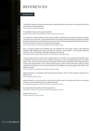 REFERENCES

             MUSICIANS



             I would like to express my esteem and admiration to Juliana Steinbach, whose talent, musicality, ability of work
REFERENCES
             and initiative are truly exceptional.
             Maria João Pires, pianist (Portugal)

             A remarkable musician and a great personaility.
             Jacques Rouvier, pianist and professor at Paris Conservatory (France)

             Her exuberance, vitality, enthusiasm and innate musicality, combined with an extensive repertoire, a perfect
             command of the instrument, a total professionalism and a keenly analytical approach all indicate that Juliana
             Steinbach is destined for an international concert career. Her concerts are always greeted with great enthusiasm,
             for she knows how to achieve a close rapport with the public.
             Franco Scala, director of Imola International Piano Academy (Italy)

             She is a uniquely talented and rewarding artist. Her playing brims with vitality, colours, crisp rhythmical
             definition, high-voltage temperament. Conversely, she responds - when called for - with sensitivity and lyrical
             intensity. In short, her playing is unfailingly interesting and involving.
             Emanuel Krasovsky, pianist and professor at Tel-Aviv Music Academy (Israel)

             I had the good fortune to hear Juliana Steinbach play at the Vittorio Gui International Chamber Music
             Competition in Florence (where I was a member of the jury) and I was immediately struck by her immense
             talent. In fact, she won the first prize in this competition, which acted as confirmation of her undeniable talent
             and her total professionalism. I am sure that she will continue to make a name for herself as a soloist as well as
             a performer of chamber music. Her musical sensitivity and intelligence are clearly apparent and deserve to be
             widely recognised.
             Maria Tipo, pianist and professor at Fiesole Academy (Italy)

             Juliana Steinbach is a remarkable and immensely talented pianist. She has all the attributes necessary for a
             brilliant career.
             Pnina Salzman, pianist (Israel)

             Juliana Steinbach is a true artist and I am certain that she will do well in her chosen career. She has a very great
             intuition, a warm temperament and an original musicality.
             Bruno Rigutto, pianist and professor at Paris Conservatory (France)

             An exceptional pianistic gift and a fiery temperament.
             Daria Hovora, pianist and professor at Paris Conservatory (France)

             A great hope for music.
             Christine Paraschos, pianist (USA)
 
