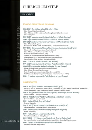 CURRICULUM VITAE

                   EDUCATION



                   SCHOOLS, PROFESSORS & DIPLOMAS
CURRICULUM VITAE

                   2006-2007 | The Juilliard School, New York (USA)
                    Class of Joseph Kalichstein (piano)
                    Class of Charles Neidich and the Juilliard String Quartet (chamber music)
                    Graduate Diploma
                   2002-04 | Private courses with Maria João Pires in Belgais (Portugal)
                   2000-02 | Private courses with Pnina Salzman in Tel-Aviv (Israel)
                   2000-02 | Accademia Internazionale ‘Incontri col Maestro’, Imola (Italy)
                    Class of Franco Scala (piano)
                    Masterclasses (Michel Béroff, Michel Dalberto, Louis Lortie, Leslie Howard)
                   1997-2004 | Conservatoire National Supérieur de Musique de Paris (France)
                    Classes of Bruno Rigutto and Jacques Rouvier (piano)
                    Class of Pierre-Laurent Aimard (chamber music)
                    Piano First Prize, with distinction (2000)
                    Diplôme de Formation Supérieure, with distinction (2000)
                    Chamber Music First Prize, with distinction by unanimity (2003)
                    Piano Troisième Cycle, admitted by unanimity(2002)
                   1997 | Litterature Baccalaureate in Lyon (France)
                   1995-96 | Private courses with Christine Paraschos in Paris (France)
                   1986-96 | Conservatoire National de Région de Lyon (France)
                    Classes of Nicole Poncet and André Chometon (piano)
                    Class of Roger Germser (chamber music)
                    Gold Medals by unanimity, piano and chamber music (1995)
                    First Prizes with distinction by unanimity, piano and chamber music (1996)
                   1986 | First piano lessons with Paule Delorme in Lyon (France)


                   MASTERCLASSES

                   2004 & 2003 | Santander Encuentro y Academia (Spain)
                    Alicia De Larrocha, Péter Frankl (piano), Gérard Caussé, Jose Luis García Asensio, Tom Krause, Jaime Martín,
                    Natalia Shakovskaya, Klaus Thunemann, Tsuyoshi Tsutsumi (chamber music)
                   2004 & 2003 | Conservatoire National Supérieur de Musique de Paris (France)
                    Dmitri Bashkirov, Christoph Eschenbach
                   2003 & 1996 | Summer Academy of Salzburg Mozarteum (Austria)
                    Dmitri Bashkirov, Sergio Perticaroli
                   2002 | Suolahti Music Course (Finland)
                    Emanuel Krasovsky
                   2001 & 2000 | Tel-Hai International Piano Masterclasses (Israel)
                    Victor Derevianko, Emanuel Krasovsky, Pnina Salzman
                   2000 | International Summer Academy of Belgium (Belgium)
                    Evgeny Moguilevsky
                   1999 | Holland Music Sessions (Netherlands)
                    Marie-Françoise Bucquet, György Sándor
                   1997, 1996 & 1995 | Rencontres Musicales de Genève (Switzerland)
                    Igor Lazko, Christine Paraschos, Sergei Senkov (piano) Mark Drobinsky (chamber music)
                   1996 | Thisted International Masterclasses (Denmark)
                    Christine Paraschos, Sergei Senkov
 