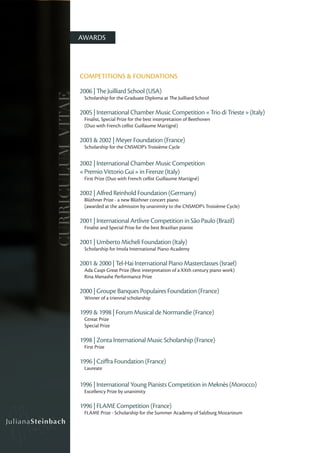 AWARDS




                   COMPETITIONS & FOUNDATIONS

                   2006 | The Juilliard School (USA)
CURRICULUM VITAE

                    Scholarship for the Graduate Diploma at The Juilliard School

                   2005 | International Chamber Music Competition « Trio di Trieste » (Italy)
                    Finalist, Special Prize for the best interpretation of Beethoven
                    (Duo with French cellist Guillaume Martigné)

                   2003 & 2002 | Meyer Foundation (France)
                    Scholarship for the CNSMDP’s Troisième Cycle


                   2002 | International Chamber Music Competition
                   « Premio Vittorio Gui » in Firenze (Italy)
                    First Prize (Duo with French cellist Guillaume Martigné)

                   2002 | Alfred Reinhold Foundation (Germany)
                    Blüthner Prize - a new Blüthner concert piano
                    (awarded at the admission by unanimity to the CNSMDP’s Troisième Cycle)

                   2001 | International Artlivre Competition in São Paulo (Brazil)
                    Finalist and Special Prize for the best Brazilian pianist

                   2001 | Umberto Micheli Foundation (Italy)
                    Scholarship for Imola International Piano Academy

                   2001 & 2000 | Tel-Hai International Piano Masterclasses (Israel)
                    Ada Caspi Great Prize (Best interpretation of a XXth century piano work)
                    Rina Menashe Performance Prize

                   2000 | Groupe Banques Populaires Foundation (France)
                    Winner of a triennal scholarship

                   1999 & 1998 | Forum Musical de Normandie (France)
                    Gtreat Prize
                    Special Prize

                   1998 | Zonta International Music Scholarship (France)
                    First Prize

                   1996 | Cziffra Foundation (France)
                    Laureate


                   1996 | International Young Pianists Competition in Meknès (Morocco)
                    Excellency Prize by unanimity

                   1996 | FLAME Competition (France)
                    FLAME Prize - Scholarship for the Summer Academy of Salzburg Mozarteum
 